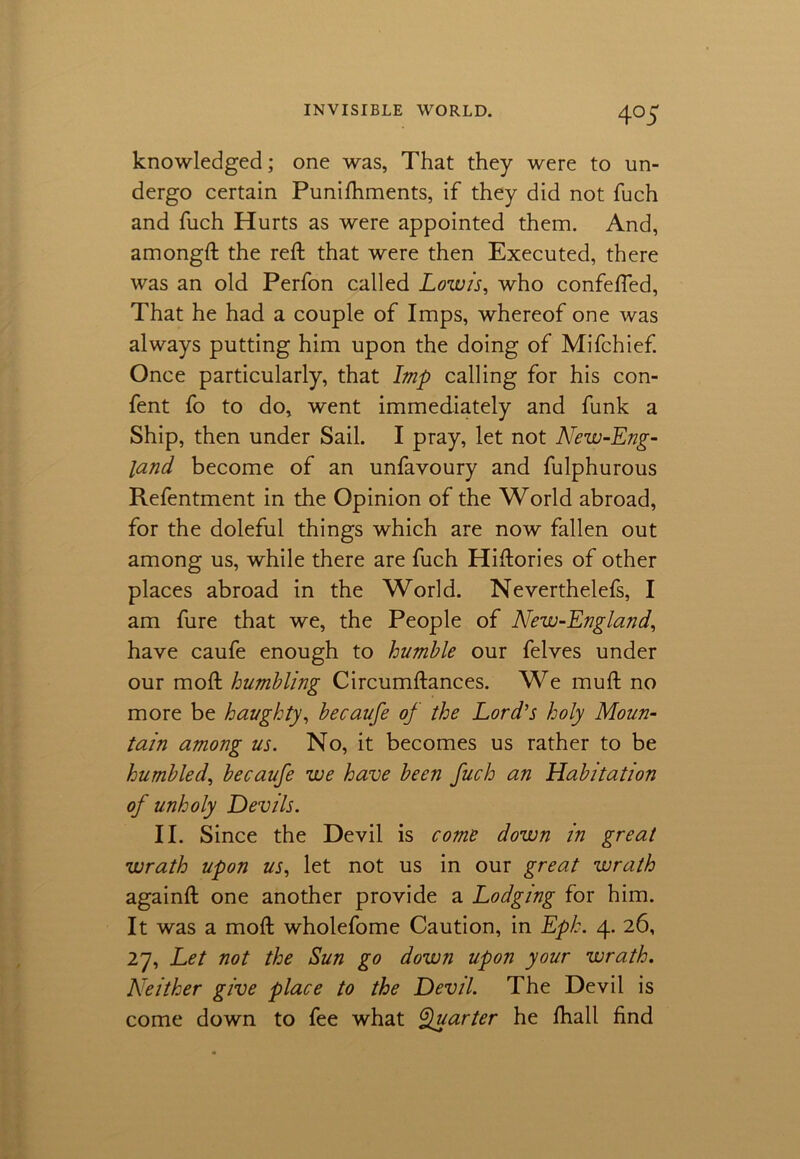 4°5 knowledged; one was, That they were to un- dergo certain Punifhments, if they did not fuch and fuch Hurts as were appointed them. And, amongft the reft that were then Executed, there was an old Perfon called Low is, who confefted, That he had a couple of Imps, whereof one was always putting him upon the doing of Mifchief. Once particularly, that Imp calling for his con- fent fo to do, went immediately and funk a Ship, then under Sail. I pray, let not New-Eng- land become of an unfavoury and fulphurous Refentment in the Opinion of the World abroad, for the doleful things which are now fallen out among us, while there are fuch Hiftories of other places abroad in the World. Neverthelefs, I am fure that we, the People of New-England, have caufe enough to humble our felves under our moft humbling Circumftances. We muft no more be haughty, be caufe of the Lord’s holy Moun- tain among us. No, it becomes us rather to be humbled, becaufe we have been fuch an Habitation of unholy Devils. II. Since the Devil is come down in great wrath upon us, let not us in our great wrath againft one another provide a Lodging for him. It was a moft wholefome Caution, in Epk. 4. 26, 27, Let not the Sun go down upon your wrath. Neither give place to the Devil. The Devil is come down to fee what Quarter he fhall find