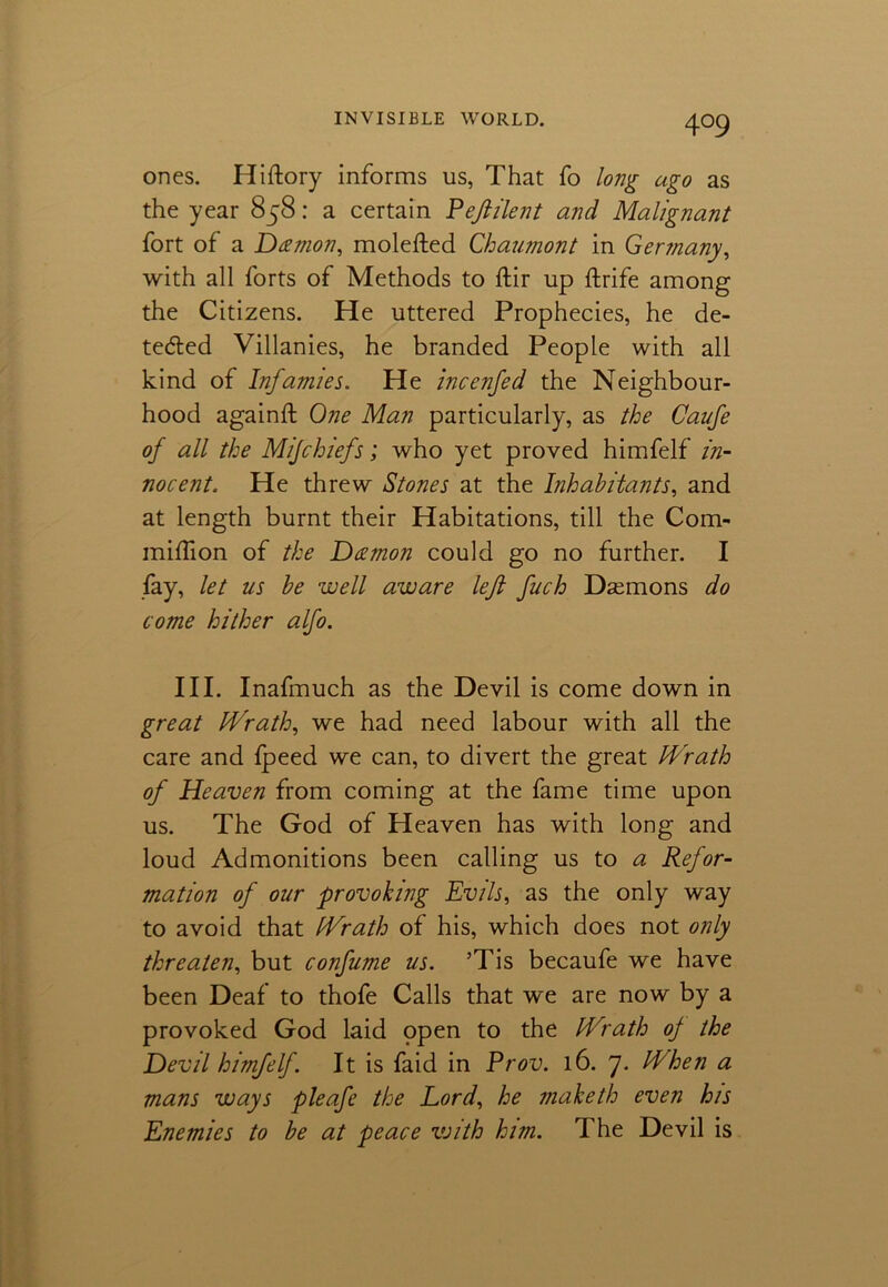 4°9 ones. Hiftory informs us, That fo long ago as the year 858: a certain Peftilent and Malignant fort of a Daemon, molefted Chaumont in Germany, with all forts of Methods to ftir up ftrife among the Citizens. He uttered Prophecies, he de- tected Villanies, he branded People with all kind of Infamies. He incenfed the Neighbour- hood againft One Man particularly, as the Caufe of all the Mijchiefs; who yet proved himfelf in- nocent. He threw Stones at the Inhabitants, and at length burnt their Habitations, till the Com- miflion of the Damon could go no further. I fay, let us be well aware left fuch Daemons do come hither alfo. III. Inafmuch as the Devil is come down in great Wrath, we had need labour with all the care and fpeed we can, to divert the great Wrath of Heaven from coming at the fame time upon us. The God of Heaven has with long and loud Admonitions been calling us to a Refor- mation of our provoking Evils, as the only way to avoid that Wrath of his, which does not only threaten, but confume us. ’Tis becaufe we have been Deaf to thofe Calls that we are now by a provoked God laid ppen to the Wrath of the Devil himfelf. It is faid in Prov. 16. 7. When a mans ways pleafe the Lord, he maketh even his Enemies to be at peace vjith him. The Devil is