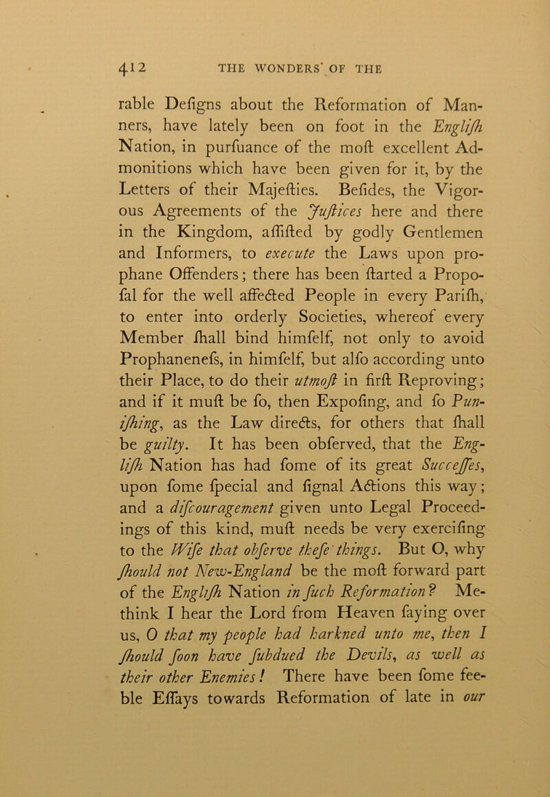 rable Defigns about the Reformation of Man- ners, have lately been on foot in the Englifh Nation, in purfuance of the mod excellent Ad- monitions which have been given for it, by the Letters of their Majedies. Befides, the Vigor- ous Agreements of the JuJlices here and there in the Kingdom, adided by godly Gentlemen and Informers, to execute the Laws upon pro- phane Offenders; there has been darted a Propo- fal for the well affeded People in every Parifh, to enter into orderly Societies, whereof every Member ihall bind himfelf, not only to avoid Prophanenefs, in himfelf, but alfo according unto their Place, to do their utmoft in fird Reproving; and if it mud be fo, then Expodng, and fo Pun- ijhing, as the Law direds, for others that fhall be guilty. It has been obferved, that the Eng- lifh Nation has had fome of its great Succejfes, upon fome fpecial and dgnal Adions this way; and a difcouragement given unto Legal Proceed- ings of this kind, mud needs be very exercifing to the fVife that obferve thefe' things. But O, why Jhould not New-England be the mod forward part of the Englijh Nation in fuch Reformation ? Me- think I hear the Lord from Heaven faying over us, 0 that my people had harkned unto me, then I Jhould foon have fubdued the Devils, as well as their other Enemies! There have been fome fee- ble Effays towards Reformation of late in our