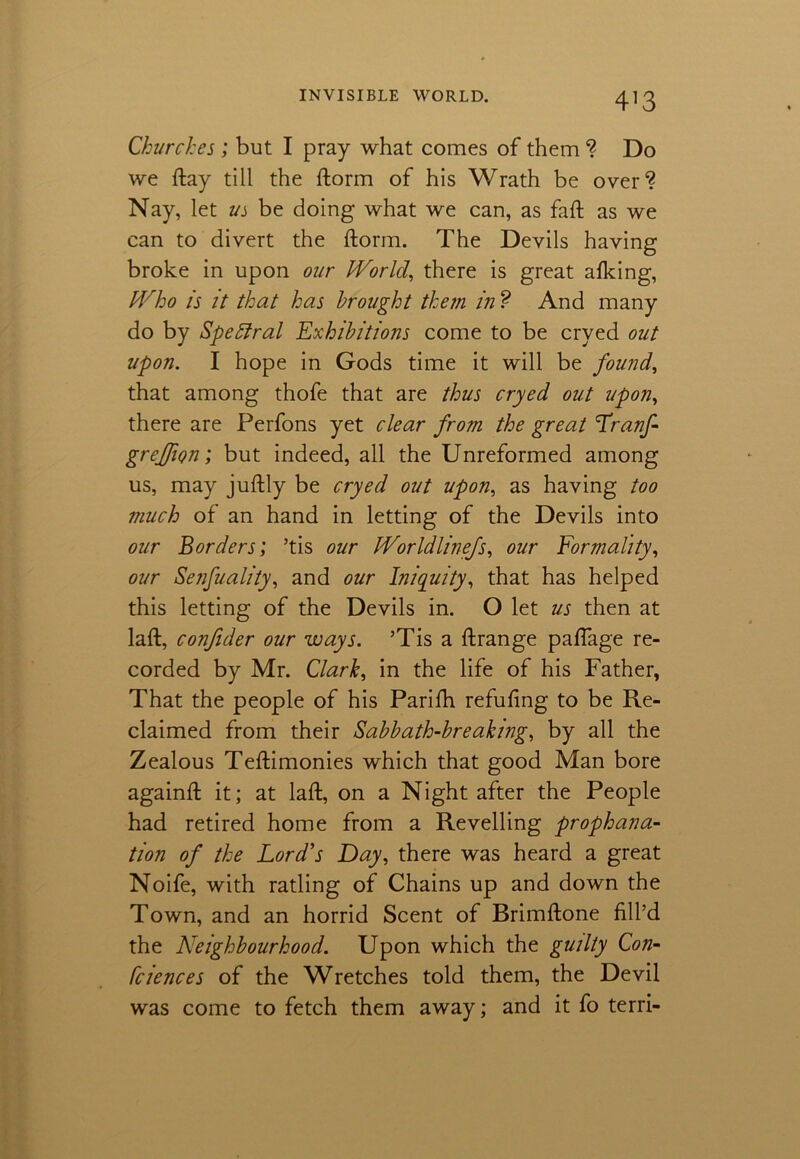 4]3 Churches ; but I pray what comes of them ? Do we ftay till the ftorm of his Wrath be over1? Nay, let vs be doing what we can, as faft as we can to divert the ftorm. The Devils having broke in upon our World, there is great afking, Who is it that has brought them in ? And many do by Spettral Exhibitions come to be cryed out upon. I hope in Gods time it will be found, that among thofe that are thus cryed out upon, there are Perfons yet clear from the great Tranf- greffion; but indeed, all the Unreformed among us, may juftly be cryed out upon, as having too much of an hand in letting of the Devils into our Borders; ’tis our Worldlinefs, our Formality, our Senfuality, and our Iniquity, that has helped this letting of the Devils in. O let us then at laft, confider our ways. ’Tis a ftrange paflage re- corded by Mr. Clark, in the life of his Father, That the people of his Parifti refufing to be Re- claimed from their Sabbath-breaking, by all the Zealous Teftimonies which that good Man bore againft it; at laft, on a Night after the People had retired home from a Revelling prophana- tion of the Lord's Day, there was heard a great Noife, with ratling of Chains up and down the Town, and an horrid Scent of Brimftone fill’d the Neighbourhood. Upon which the guilty Con- fciences of the Wretches told them, the Devil was come to fetch them away; and it fo terri-
