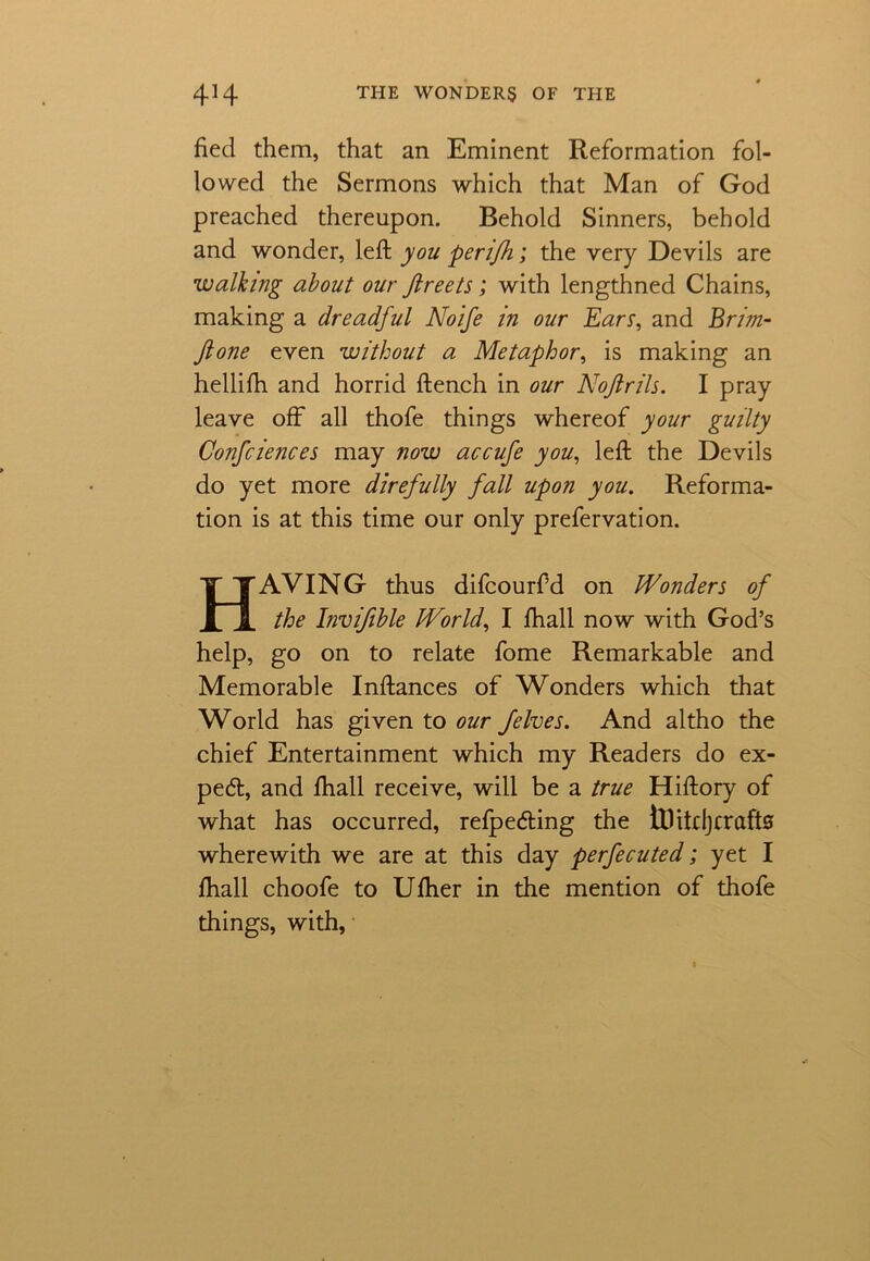 tied them, that an Eminent Reformation fol- lowed the Sermons which that Man of God preached thereupon. Behold Sinners, behold and wonder, left you perifh; the very Devils are walking about our flreets; with lengthned Chains, making a dreadful Noife in our Ears, and Brim- Jlone even without a Metaphor, is making an hellifh and horrid ftench in our Noftrils. I pray leave off all thofe things whereof your guilty Confciences may now accufe you, left the Devils do yet more direfully fall upon you. Reforma- tion is at this time our only prefervation. HAVING thus difcourf’d on Wonders of the Invifible World, I fhall now with God’s help, go on to relate fome Remarkable and Memorable Inftances of Wonders which that World has given to our felves. And altho the chief Entertainment which my Readers do ex- pert, and fhall receive, will be a true Hiftory of what has occurred, refpeding the tUitdj crafts wherewith we are at this day perfecuted; yet I fhall choofe to Ufher in the mention of thofe things, with,