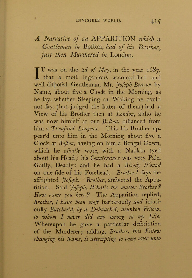 A Narrative of an APPARITION which a Gentleman in Bofton, had of his Brother, just then Murthered in London. IT was on the 2d of May, in the year 1687, that a mod: ingenious accomplifhed and well difpofed Gentleman, Mr. Jofeph Beacon by Name, about five a Clock in the Morning, as he lay, whether Sleeping or Waking he could not fay, (but judged the latter of them) had a View of his Brother then at London, altho he was now himfelf at our Bofton, diftanced from him a Thoufand Leagues. This his Brother ap- pear’d unto him in the Morning about five a Clock at Bofton, having on him a Bengal Gown, which he ufually wore, with a Napkin tyed about his Head; his Countenance was very Pale, Gaftly, Deadly: and he had a Bloody H^ound on one fide of his Forehead. Brother! fays the affrighted Jofeph. Brother, anfwered the Appa- rition. Said Jofeph, iVhat’s the matter Brother? How came you here ? The Apparition replied, Brother, I have been moft barbaroufly and injuri- oufly Butcher’d, by a Debauch’d, drunken Fellow, to whom I never did any wrong in my Life. Whereupon he gave a particular defcription of the Murderer; adding, Brother, this Fellow changing his Name, is attempting to come over unto