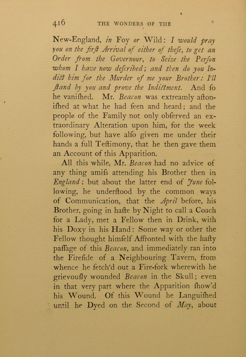 New-England, in Foy or Wild: 1 would pray you on the firft Arrival of either of thefe, to get an Order from the Governour, to Seize the Perfon whom I have now deferibed; and then do you In- dia him for the Murder of me your Brother: I'll ftand by you and prove the Indictment. And To he vanifhed. Mr. Beacon was extreamly afton- ifhed at what he had feen and heard; and the people of the Family not only obferved an ex- traordinary Alteration upon him, for the week following, but have alfo given me under their hands a full Teftimony, that he then gave them an Account of this Apparition. All this while, Mr. Beacon had no advice of any thing amifs attending his Brother then in England; but about the latter end of June fol- lowing, he underftood by the common ways of Communication, that the Jpril before, his Brother, going in hafte by Night to call a Coach for a Lady, met a Fellow then in Drink, with his Doxy in his Hand: Some way or other the Fellow thought himfelf Affronted with the hafty paffage of this Beacon, and immediately ran into the Firefide of a Neighbouring Tavern, from, whence he fetch’d out a Fire-fork wherewith he grievoufly wounded Beacon in the Skull; even in that very part where the Apparition fhow’d his Wound. Of this Wound he Languifhed until he Dyed on the Second of May, about