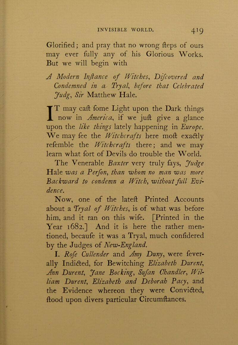 Glorified; and pray that no wrong fteps of ours may ever fully any of his Glorious Works. But we will begin with A Modern Inftance of Witches, Difcovered and Condemned in a Tryal, before that Celebrated Judg, Sir Matthew Hale. IT may call fome Light upon the Dark things now in America, if we juft give a glance upon the like things lately happening in Europe. We may fee the Witchcrafts here moft exa&ly refemble the Witchcrafts there; and we may learn what fort of Devils do trouble the World. The Venerable Baxter very truly fays, Judge Hale was a Perfon, than whom no man was more Backward to condemn a Witch, without full Evi- dence. Now, one of the lateft Printed Accounts about a Tryal of Witches, is of what was before him, and it ran on this wife. [Printed in the Year 1682.] And it is here the rather men- tioned, becaufe it was a Tryal, much conftdered by the Judges of New-England. I. Rofe Cullender and Amy Duny, were fever- ally Indidted, for Bewitching Elizabeth Durent, Ann Durent, Jane Bocking, Sufan Chandler, Wil- liam Durent, Elizabeth and Deborah Pacy, and the Evidence whereon they were Convidted, flood upon divers particular Circumftances.