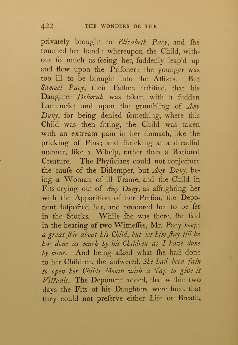 privately brought to Elizabeth Pacy, and fhe touched her hand : whereupon the Child, with- out To much as feeing her, fuddenly leap’d up and flew upon the Prifoner; the younger was too ill to be brought into the Aflizes. But Samuel Pacy, their Father, teftified, that his Daughter Deborah was taken with a fudden Lamenefs; and upon the grumbling of Amy Duny, for being denied fomething, where this Child was then fitting, the Child was taken with an extream pain in her ftomach, like the pricking of Pins; and fhrieking at a dreadful manner, like a Whelp, rather than a Rational Creature. The Phyficians could not conje&ure the caufe of the Diftemper, but Amy Duny, be- ing a Woman of ill Frame, and the Child in Fits crying out of Amy Duny, as affrighting her with the Apparition of her Perfon, the Depo- nent fufpedted her, and procured her to be fet in the Stocks. While fhe was there, fhe faid in the hearing of two Witnefles, Mr. Pacy beeps a great ftir about his Child, but let him Jlay till he has done as much by his Children as I have done by mine. And being afked what fhe had done to her Children, fhe anfwered, She had been fain to open her Childs Mouth with a Pap to give it Fidtuals. The Deponent added, that within two days the Fits of his Daughters were fuch, that they could not preferve either Life or Breath,