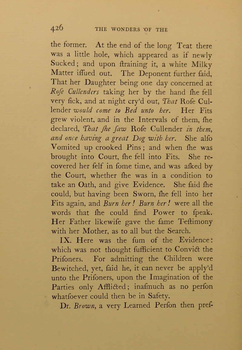 the former. At the end of the long Teat there was a little hole, which appeared as if newly Sucked; and upon draining it, a white Milky Matter iffued out. The Deponent further faid, That her Daughter being one day concerned at Rofe Cullenders taking her by the hand fhe fell very lick, and at night cry’d out, 'That Rofe Cul- lender would come to Bed unto her. Her Fits grew violent, and in the Intervals of them, fhe declared, That Jhe faw Rofe Cullender in them, and once having a great Dog with her. She alfo Vomited up crooked Pins; and when fhe was brought into Court, fhe fell into Fits. She re- covered her felf in fome time, and was alked by the Court, whether fhe was in a condition to take an Oath, and give Evidence. She faid fhe could, but having been Sworn, fhe fell into her Fits again, and Burn her! Burn her! were all the words that fhe could find Power to fpeak. Her Father likewife gave the fame Teftimony with her Mother, as to all but the Search. IX. Here was the fum of the Evidence: which was not thought fufficient to Convid the Prifoners. For admitting the Children were Bewitched, yet, faid he, it can never be apply’d unto the Prifoners, upon the Imagination of the Parties only Afflided; inafmuch as no perfon whatfoever could then be in Safety. Dr. Brown, a very Learned Perfon then pref-