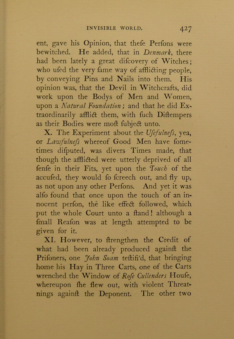 ent, gave his Opinion, that thefe Perfons were bewitched. He added, that in Denmark, there had been lately a great difcovery of Witches; who ufed the very fame way of afflicting people, by conveying Pins and Nails into them. His opinion was, that the Devil in Witchcrafts, did work upon the Bodys of Men and Women, upon a Natural Foundation; and that he did Ex- traordinarily afflict them, with fuch Diftempers as their Bodies were moft fubjeCt unto. X. The Experiment about the Ufefulnefs, yea, or Lawfulnefs whereof Good Men have fome- times difputed, was divers Times made, that though the afflicted were utterly deprived of all fenfe in their Fits, yet upon the Touch of the accufed, they would fo fcreech out, and fly up, as not upon any other Perfons. And yet it was alfo found that once upon the touch of an in- nocent perfon, the like efleCt followed, which put the whole Court unto a hand! although a fmall Reafon was at length attempted to be given for it. XI. However, to ftrengthen the Credit of what had been already produced againft the Prifoners, one John Soam teftifi’d, that bringing home his Hay in Three Carts, one of the Carts wrenched the Window of Rofe Cullenders Houfe, whereupon ftie flew out, with violent Threat- nings againft the Deponent. The other two