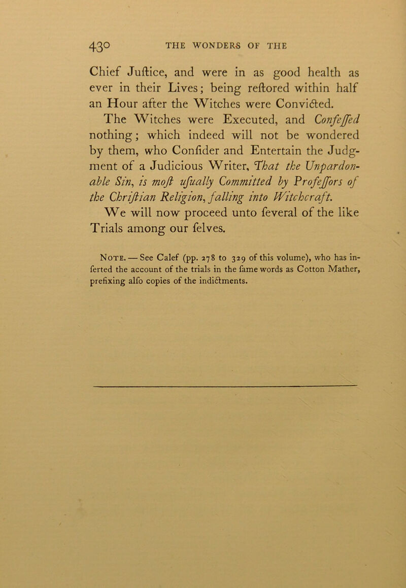 Chief Juftice, and were in as good health as ever in their Lives; being reftored within half an Hour after the Witches were Convided. The Witches were Executed, and Confeffed nothing; which indeed will not be wondered by them, who Confider and Entertain the Judg- ment of a Judicious Writer, That the Unpardon- able Sin, is mofi ufually Committed by Profejfors of the Chriftian Religion, falling into Witchcraft. We will now proceed unto feveral of the like Trials among our felves. Note. — See Calef (pp. 278 to 329 of this volume), who has in- ferted the account of the trials in the fame words as Cotton Mather, prefixing alfo copies of the indiftments.