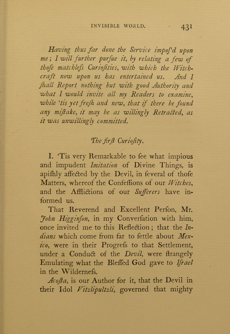 Having thus far done the Service impofd upon me; I will further purfue it, by relating a few of thofe matchlefs Curiojities, with which the Witch- craft now upon us has entertained us. And I Jhall Report nothing but with good Authority and what I would invite all my Readers to examine, while ’tis yet frejh and new, that if there be found any miflahe, it may be as willingly Retraced, as it was unwillingly committed. The firfi Curiofety. I. ’Tis very Remarkable to fee what impious and impudent Imitation of Divine Things, is apifhly affected by the Devil, in feveral of thofe Matters, whereof the Confeflions of our Witches, and the Afflictions of our Sufferers have in- formed us. That Reverend and Excellent Perfon, Mr. John Higginfon, in my Converfation with him, once invited me to this Reflection; that the In- dians which come from far to fettle about Mex- ico, were in their Progrefs to that Settlement, under a Conduct of the Devil, were ftrangely Emulating what the Bleffed God gave to Ifrael in the Wildernefs. Acofta, is our Author for it, that the Devil in their Idol Witzlipultzli, governed that mighty