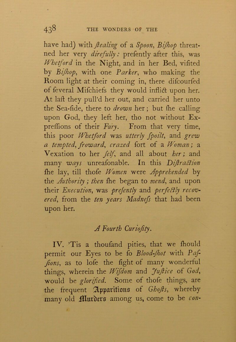 have had) with fiealing of a Spoon, Bi/hop threat- ned her very direfully: prefently after this, was JVhetford in the Night, and in her Bed, vifited by Bifhop, with one Parker, who making the Room light at their coming in, there difcourfed of feveral Mifchiefs they would inflidt upon her. At laft they pull’d her out, and carried her unto the Sea-fide, there to drown her; but fhe calling upon God, they left her, tho not without Ex- preffions of their Fury. From that very time, this poor JVhetford was utterly fpoilt, and grew a tempted, froward, crazed fort of a JP'oman; a Vexation to her Jelf, and all about her; and many ways unreafonable. In this Diftraffion fhe lay, till thofe JVomen were Apprehended by the Authority; then fhe began to mend, and upon their Execution, was prefently and perfectly recov- ered, from the ten years Madnefs that had been upon her. A Fourth Curiofity. IV. ’Tis a thoufand pities, that we Ihould permit our Eyes to be fo Blood-Jhot with Paf- fions, as to lofe the fight of many wonderful things, wherein the JVifdom and Juflice of God, would be glorified. Some of thofe things, are the frequent Apparitions of Ghofts, whereby many old jRuriters among us, come to be con-