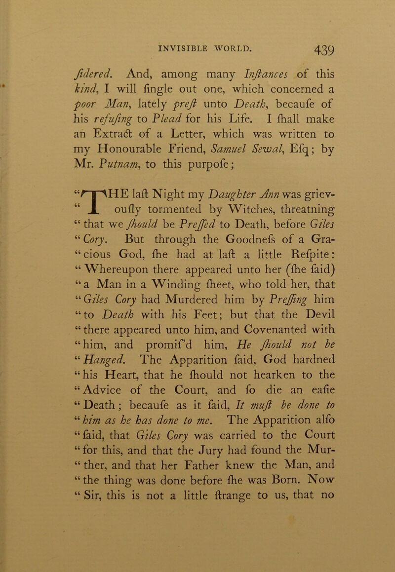 Jidered. And, among many Infiances of this kind, I will Angle out one, which concerned a poor Man, lately prefi unto Death, becaufe of his refufing to Plead for his Life. I fhall make an Extrad of a Letter, which was written to my Honourable Friend, Samuel Sewal, Efq; by Mr. Putnam, to this purpofe; “A [AHE laft Night my Daughter Ann was griev- JL oully tormented by Witches, threatning “ that we Jhould be Prejfed to Death, before Giles “ Cory. But through the Goodnefs of a Gra- “ cious God, fhe had at laft a little Refpite: “ Whereupon there appeared unto her (fhe faid) “a Man in a Winding fheet, who told her, that “ Giles Cory had Murdered him by Prefiing him “to Death with his Feet; but that the Devil “ there appeared unto him, and Covenanted with “him, and promif’d him, He Jhould not he “ Hanged. The Apparition faid, God hardned “his Heart, that he fhould not hearken to the “ Advice of the Court, and fo die an eafie “ Death; becaufe as it faid, It mufi he done to “him as he has done to me. The Apparition alfo “faid, that Giles Cory was carried to the Court “ for this, and that the Jury had found the Mur- “ ther, and that her Father knew the Man, and “the thing was done before fhe was Born. Now “ Sir, this is not a little ftrange to us, that no