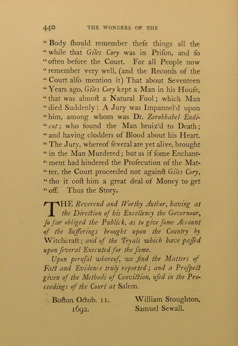 “ Body fhould remember thefe things all the “ while that Giles Cory was in Prifon, and fo “often before the Court. For all People now “ remember very well, (and the Records of the “ Court alfo mention it) That about Seventeen “ Years ago, Giles Cory kept a Man in his Houfe, “that was almoft a Natural Fool; which Man “died Suddenly: A Jury was Impannel’d upon “him, among whom was Dr. Zerobbabel Endi- “ cot; who found the Man bruiz’d to Death; “ and having dodders of Blood about his Heart. “ The Jury, whereof feveral are yet alive, brought “ in the Man Murdered; but as if fome Enchant- “ ment had hindered the Profecution of the Mat- “ ter, the Court proceeded not againft Giles Cory, “ tho it coft him a great deal of Money to get “ off. Thus the Story. THE Reverend and IVorthy Author, having at the Direction of his Excellency the Governour, fo far obliged the Publick, as to give fome Account of the Sufferings brought upon the Country by Witchcraft; and of the fryals which have pajfed upon feveral Executed for the fame. Upon perufal whereof \ we find the Matters of Faff and Evidence truly reported; and a ProfpeCt given of the Methods of Conviction, ufed in the Pro- ceedings of the Court at Salem. Bofton O&ob. 11. William Stoughton, 1692. Samuel Sewall.