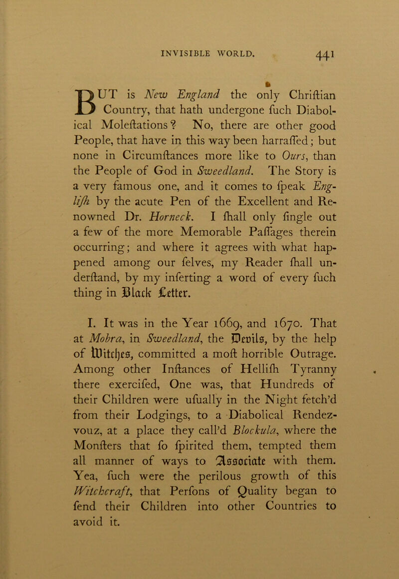 ft BUT is New England the only Chriftian Country, that hath undergone fuch Diabol- ical Moleftations ? No, there are other good People, that have in this way been harraffed; but none in Circumftances more like to Ours, than the People of God in Sweedland. The Story is a very famous one, and it comes to fpeak Eng- lijh by the acute Pen of the Excellent and Re- nowned Dr. Horneck. I fhall only fingle out a few of the more Memorable Palfages therein occurring; and where it agrees with what hap- pened among our felves, my Reader fhall un- derhand, by my inferting a word of every fuch thing in Black Better. I. It was in the Year 1669, and 1670. That at Mobra, in Sweedland, the JBerils, by the help of tUitdjCS, committed a moft horrible Outrage. Among other Inftances of Hellifh Tyranny there exercifed, One was, that Hundreds of their Children were ufually in the Night fetch’d from their Lodgings, to a Diabolical Rendez- vouz, at a place they call’d Blockula., where the Monfters that fo fpirited them, tempted them all manner of ways to ^Isaoriatc with them. Yea, fuch were the perilous growth of this Witchcraft, that Perfons of Quality began to fend their Children into other Countries to avoid it.