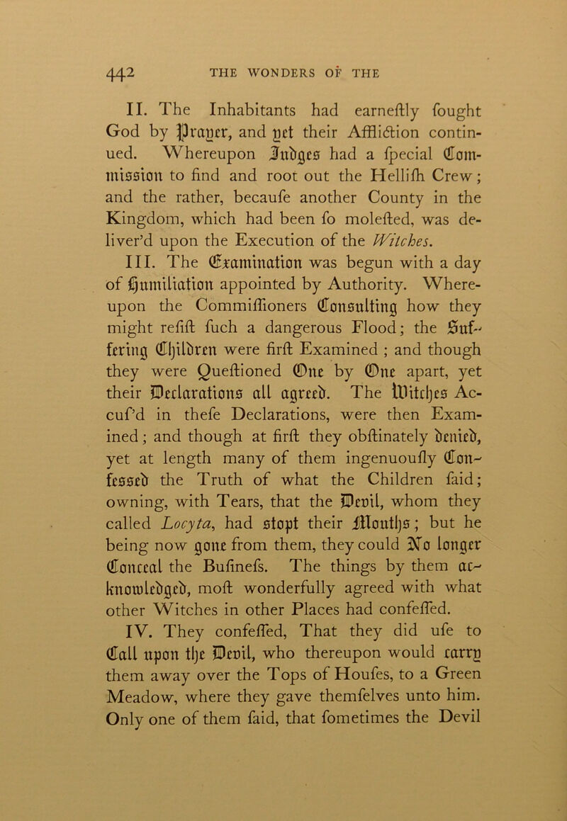 II. The Inhabitants had earnestly fought God by rfh'agcr, and yet their Affli&ion contin- ued. Whereupon Julies had a Ipecial (Com- mission to find and root out the Hellifh. Crew; and the rather, becaufe another County in the Kingdom, which had been fo molefted, was de- liver’d upon the Execution of the Witches. III. The (Examination was begun with a day of humiliation appointed by Authority. Where- upon the Commilfioners Consulting how they might refill fuch a dangerous Flood; the #uf-' faring (CljiRiren were firft Examined ; and though they were Quellioned 0ne by 0nc apart, yet their ^Declarations all agreed. The tHitdjes Ac- cuf’d in thefe Declarations, were then Exam- ined ; and though at firlt they obllinately brniefr, yet at length many of them ingenuoully (Con^ fesseb the Truth of what the Children faid; owning, with Tears, that the ?Deoil, whom they called Locyta, had stopt their flToutljs; but he being now gone from them, they could Dfo longer (Conceal the Bufinefs. The things by them ac^ knorolebgelf, moll wonderfully agreed with what other Witches in other Places had confelfed. IV. They confelfed, That they did ufe to (Call upon tlje iDenil, who thereupon would carrg them away over the Tops of Houfes, to a Green Meadow, where they gave themfelves unto him. Only one of them faid, that fometimes the Devil