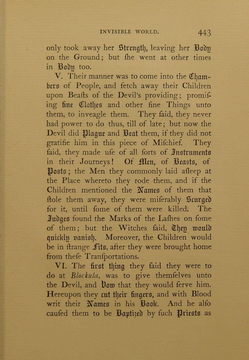 only took away her Strrngtlj, leaving her Bobll on the Ground; but die went at other times in Bobn too. V. Their manner was to come into the (Eljam- bers of People, and fetch away their Children upon Beads of the Devil’s providing; promif ing fine (Ulotljes and other fine Things unto them, to inveagle them. They faid, they never had power to do thus, till of late; but now the Devil did JHagur and Beat them, if they did not gratifie him in this piece of Mifchief. They faid, they made ufe of all forts of Instruments in their Journeys! Of iHen, of Beasts, of ijPcsts; the Men they commonly laid afleep at the Place whereto they rode them, and if the Children mentioned the Baines of them that dole them away, they were miferably Scnrgeb for it, until fome of them were killed. The Jubges found the Marks of the Lafhes on fome of them; but the Witches faid, (Hljeg loculb quicklg uanislj. Moreover, the Children would be in drange jfits, after they were brought home from thefe Tranfportations. VI. The first tljing they faid they were to do at Bio child, was to give themfelves unto the Devil, and t)ott) that they would ferve him. Hereupon they ait tljrir fingers, and with Blood writ their iNdmes in his Book. And he alfo caufed them to be Baptpeb by fuch priests as