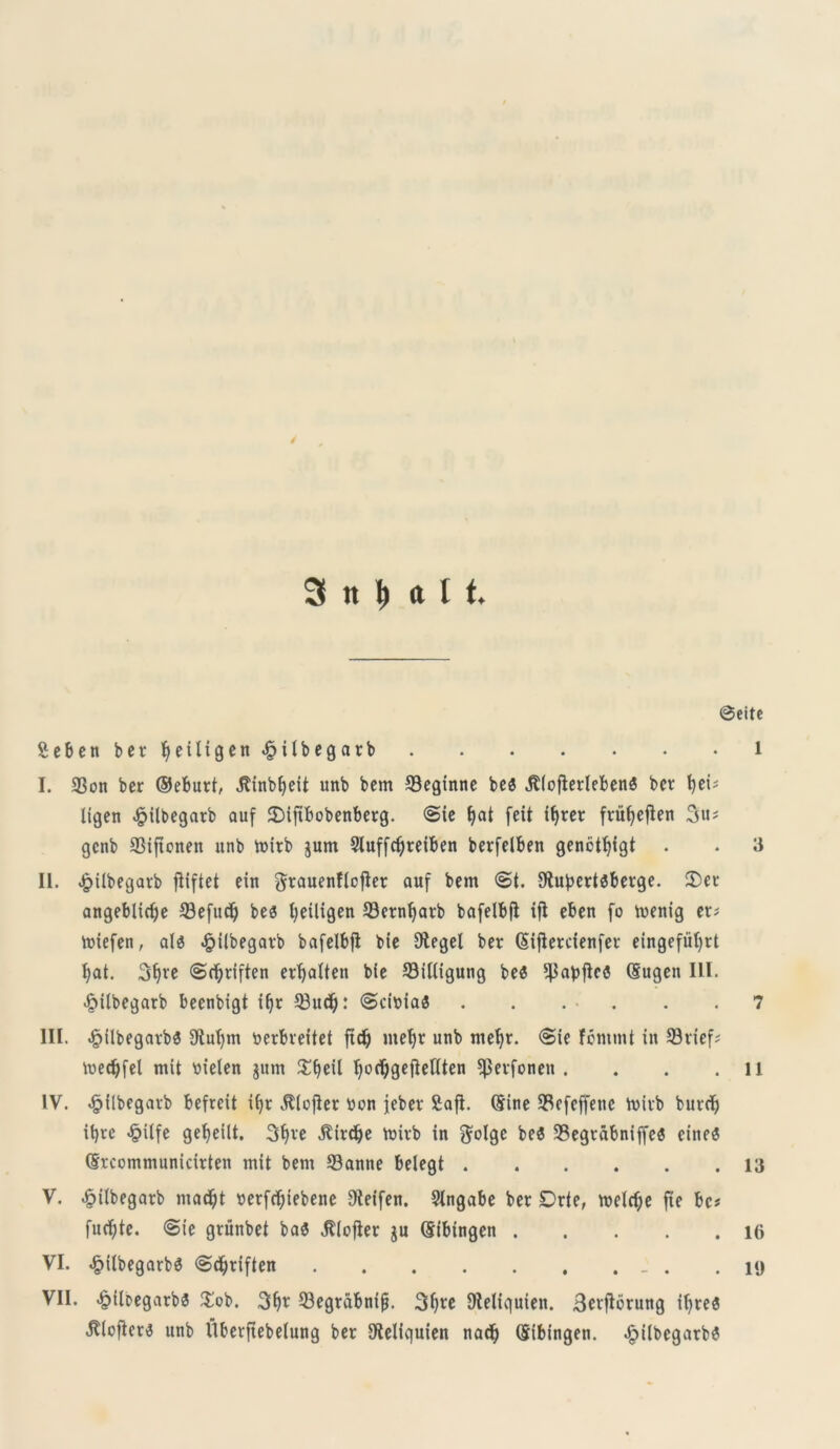 8citc Seben ber Ijeiligen ^ilbegarb i I. 33on ber ©eburt, .ftinbfyett unb bem 33eginne be« JlioflerlebenS ber fyei; ligen $ilbegarb auf £)iftbobenberg. <Sie l)at feit tfjret fvitfjefien gcnb SSificnen unb mitb jum 2luffdjreiben berfelben genctfyigt . . 3 II. <£>ilbegarb fiiftet ein grauenftofier auf bem €>t. Otubertsberge. 2)er aitgeblicf>e 33efudj bea fyeiligen 93crn()arb bafelbfl ifl eben fo menig er; ttriefen, aia £i(begarb bafelbfi bie Stegel ber (Siflercienfer eingefiifyrt fyat. 3f)re (Sd^riften erfjalten bie Silligung bea ^abflca (Sugen ILI. •fMlbegatb beenbigt if)r 33udj: <Sci»iaa . . . . . .7 III. £ilbegavba fftufym toerbreitet ftdi) metjr unb meljr. <Sie fomtnt in 53rief; voec^fet mit tiielen $um £ffeil fyodjgefteftten ^erfonen . . . . ii IV. «fjjflbegarb befreit iljr ^lofter ticn jeber £afi. (Sine SSefeffene tvirb burdj it)re <£itfe gefyeilt. 3f)re $irdje ttrirb in $olgc bea 93egrabniffe$ einea (Srcommunicirten mit bem 33anne belegt 13 V. £ilbegatb macfit »erfrf)iebene Oteifen. SIngabe ber Drte, roelrfje fie bc# fud)te. @ie grunbet baa $(ofter $u (Sibingen 1(> VI. £i(begarb$ ©cfyriften . .19 VII. ^ileegarba £ob. 3f>r 23egrabnijj. 3l)re Dteliquien. Sevflorung ifyrea Jtloficri? unb llberftebelung ber SSeliquien nad) (Sibingen. £tlbegarba