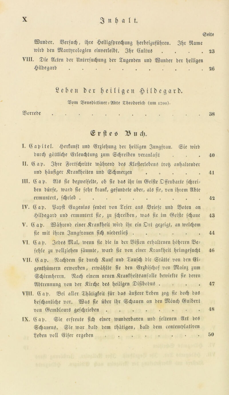 @eite SSunber. SSevfucI), iljre ^eiligfpeed&uttg Jjerbeigufufymt. 3fyv 9latne toivb ben SiDiarttyrelogten cinoerletbt. 3()c (Suttus . . . .23 VIII. 3)ic Slctert ber ttnterfudjung ber Xugenbett unb ffiunber ber fyetligen «§ilbegarb 26 2 e b e n ber f) e i I i g e n $ i t b e $ a r b. 23om 35euet>ictiuer;2(bte £()eoboticl) (111111200). 33orrebe 38 © t* ft f 0 15 U d). I. (SctpUel. <£>erfunft unb (Srgtefjuttg bcc fyetligen Sungfrau. ©te loirb butcf; goitlicfye tSrleudjtung gutn ©djrcibcn peranlafjt . . . 40 II. (Sap. 3bve ?Jortfc^ritte ioafjrenb beg jltofterlcbens trofj anljaltcnber unb fyauftger JtranFf^eiten unb ©cffntergen . , . . .41 III. (Sap. 911S fxe begtoetfeUe, ob ftc ba« iljr itn ©eifle Dffenbarte fc£;rci- ben biirfe, toarb fte fetfr ftanf, gefunbete aber, ais fte, pon ifyrem 9lbfe ermuntert, fdjrteb 42 IV. (Sap. $apfl (Sugeniug fenbet Pon Xrier auS 33rtefc unb 23oten an ^ilbegaib unb ermuntert fte, git fdjreiben, toa3 ftc im ©eifle fdjaue 43 V. (Sap. 2Baf)tenb einer .ftranffyeit toirb if;r citt Drt gcgeigt, an toelcijem fte mit i()ten Sitngfrauett ftrfj nteberliep 44 VI. (S a p. 3ebe0 9ftal, toenn fte bte in bet' 33tfton ertjaitenen fyblfcren 33e; fefjtc gu polfgteljen fautnte, lparb ftc pon einer jlranfljctt fjeintgefudjt 46 VII. (S a p. 9Iad)bem fte bnvri) .ftauf unb Xaufdj bie ©tatte pon bett (St' gentffumern eworben, ertoafjltc fte ben (Srgbtfcfyof pon Sftaing gttm ©djirmfyerrn. 9larf) einetn ncuen jlranffjeitSanfatfe beioirftc fte bcren Slbtrennung pon ber ^itdje be0 Fjetligen £>tftbobu3 .... 47 VIII. (Sap. Set alier Xfjatigfctt fur ba3 audete Sebett gog ftc bod) ba£ befdjaultcbc por. 2Ba3 fte uber tf)V ©djauen an ben 3Jlond) ©uibert pon @etnblour$ gcfd)tieben 48 IX. <S ap. ©ic evfreute ftd) einer ipunberbaten unb feltenen 9lrt be6 ©d)auen$. ©ie toar balb bent tlfatigen, balb bent eontemplatioen Sebett poU (Sifer ergeben 50