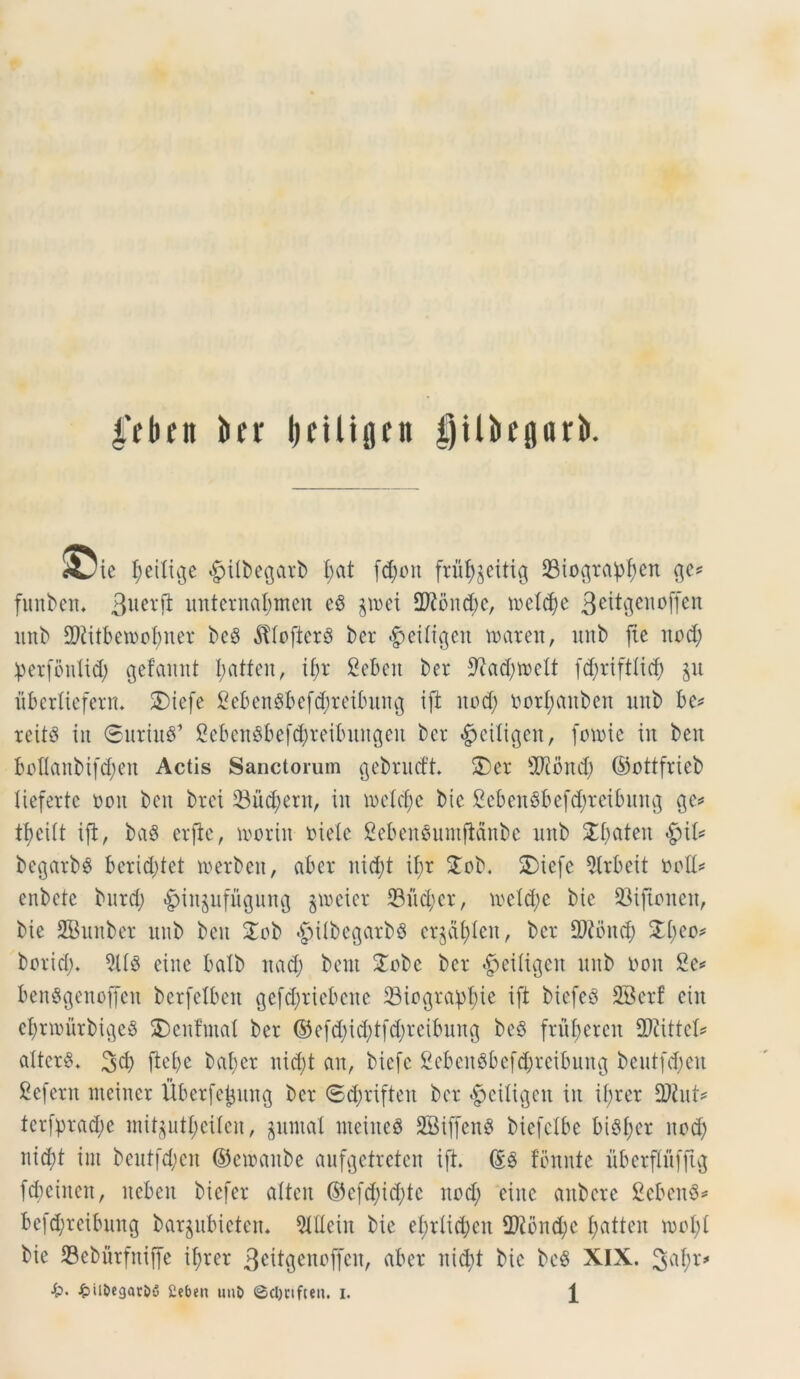 4’fbcn bfr Ijciliflnt gU&rprb. AJie fyeitige £>ttbegarb £;at fd)ort fruf^eitig 23io$rapf)en $e* funben. 3lierft unternafjtnen eS §n>et 2ftond)e, tneldje 3citgenoffen nnb 2Kitbetnofmer bc8 $Iofter8 ber <£eitigen iratett, unb fle nod; perfonlid; gefannt I?atfcn, if)r 2ebeit ber 9iad)tncU fd;riftlid) ju iibertiefern. SDiefe 2e6en$bef$reibitng ift nodj norfjanbett uitb be* reitS iit ©uriu$’ 2eben$befdj)reibnngen ber «Jjetligen, fmnie in beit boflanbt(d;en Actis Sanctorum gebnuft 3)er 2J?ond) ©ottfrieb tieferte non ben bret 23ud;ern, in inelcfjc bie £eben8befd;reibung 3 e* tt>ei(t iji, baS erfle, tnorin niete CebenSumfianbe nnb 2$aten $\l* begarbs bcrid;tet tnerben, aber nid)t tf;r 3ob. SDiefe $lrbeit noti* enbete burd; ^injnfugung poeter 93ud;er, inetcfye bie 93ijtonen, bie SBunber nnb ben 3ob *g>ilbegarb§ cr^dfiten, ber fDtbnd; &t)eo* borid). 5US eine balb nadj bent 3obe ber «gieitigen nnb non 2c* ben$genofjen berfelbett gefd;riebcne 23iograpl)te ift biefeS SBerf ein e^rmurbigeS 3)cnfmat ber ©efd;id)tfd)reibung be§ frnbcrcit 2)iittet* alteri. 3d) fle£>e baber nid)t an, biefe 2ebeit8befcbreibung bentfdjen £efern tneiner Uberfetjnng ber <Sd)rifteit ber $eitigen in if;rer 9ftut* terfprad;e init$utj>eilen, §umal meiiteS SBiffenS biefelbe bi8f)er nod) nid;t int beutfd;en ©cmanbe aufgefreten ift. (£6 fomite uberflnfftg febeinen, ncbeit biefer alten ©efd)id;tc nod; eiitc aitbere 2eben§* befdjreibmtg bargubieten* 5ldein bie el;r£id;cn 2)tbnd;e fjatten tnoI;t bie SBeburfniffe it;rer 3^it9enoffen, aber nid)t bie beS XIX.
