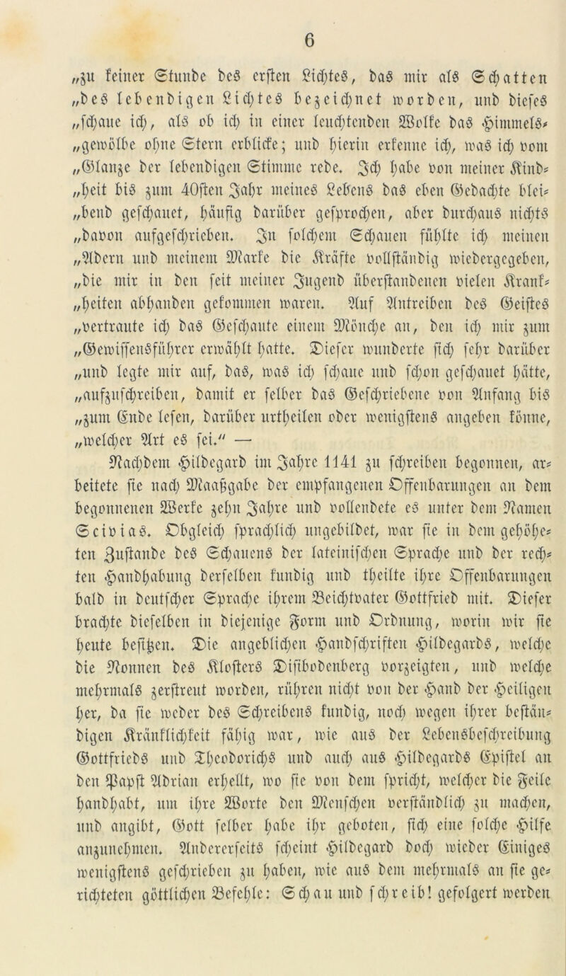 „gu feinet ©funbe bcS erften 2id;te§, baS mit ais ®d;atten „be$ lebenbigen Ctd;tc§ begeid;net morben, unb biefeS „fd;aue id;, ais ob id; in eiiter (eitd;tcnbcn SBolfe baS «$intmet8* „gemoIbe ol;tte Stern crblitfe; unb f;tctiit etfenne id;, ma$ id; nottt „©lange ber lebenbigen ©timntc rebe, %tf) I;abe non nteinet $inb* „I;eit biS gunt 4-Ofien 3aljr meineS SebcnS baS eben ©cbad;te. blei* „benb gefd;auet, I;dttftg bariiber gefprod;eit, abcr burd)au$ nid)t8 „banon aufgefd;riebett. 3n follent 0djauen fufdte id; incinat „9lbern unb incinent 2Jiarf’e bic $rdfte noflftanbig miebetgcgeben, „bic init in ben feit incinet Siugenb uberftanbaten nielen $tanf* „f>eitcit abfauben gefontnten itateit. 9(uf 5(ntrcibcn bcS ©cificS „nertraute id; baS ©efd;aute ciitcnt 9}?oitd;c au, bat id; mit gunt „©emiffeit8fuf)rer ermafylt tyatte. SDiefcr munberte [id; (cl;t batubet „uitb Icgte mit aitf, ba$, ma$ id; (djatte unb fd;on gefd;auet l;dtte, „aufgufd;rcibat, bantit et [cibet ba§ ©cf^ricbcnc non Stnfang bis „gum (Sitbe Xefen, batubet uttl;eilen obet menigfieitS angebat foittie, „tneld)et 9lrt eS fei. — 9?ad;beitt 4>ilbegatb int Sa^re 1141 §u [d;teibat begottnen, at* beitete fte ttad; SDJaajjgabc bet empfangaten Dffcubatungen an ban begomtenen SBetfe gel;u 3ul)l'e unb nodenbete eS untet ban Cantat (SciniaS. Dbgleid; fprad;lid; uitgcbilbet, mat fte in bent gef)bl;c* tat 3ufiuitbe beS ©djauenS bet Iateinifd;en ®})rad;e unb bet red;* tat ^aitbl;abititg berfclbat fuubig unb tfeiltc il;tc Dffenbatungcn balb iit bcut[d;et @:prad;c il;tan 33eid;tnater ©ottftieb mit* SDiefer btad;tc biefeXben iit bicjcitige gornt unb Drbnung, moriu mit fte t;eute beft^en* £>ie angeblid)en #anbfd;tiften #ilbegarbs, meld;e bie ^oitnen beS ^loftetb SMftbobcnbcrg norgeigten, unb meld;e mcfrmals gerjireut morbeit, tul;ten itid;t non ber #anb bet $eiligat l;et, ba fte mcbet bcS 0d;tetbeit8 fuubig, itod; megen if;ter bejldit* bigett $tanflid)feit fdl;ig mat, mic au8 ber 2eben8befd;teibung ©ottfriebs uub 2l;coborid;8 unb attd; attS £ilbegatb$ (£pi|Xel ait ben $abfi 5lbrian erfellt, mo [ie non bent ftmd;t, mcld;et bie geile l;anbl;abt, ttut il;te SBotte bat 2Jtenf<$en nerftditblid; git ntad;en, unb aitgibt, ©ott felbet t;abe il;t geboten, ftd; eiite [o!d;c £ulfe attgunel;men* 3tnbererfeit$ [d;eint $ilbegarb bod; micbet (SiitigeS menigfienS gefd;riebeit git I;abeit, mic auS bent ntefmntalS an fte ge* tid;tetat gottlidjen 23efcf;Ie: @d;au uub f d; t e i t>! gefolgert metben