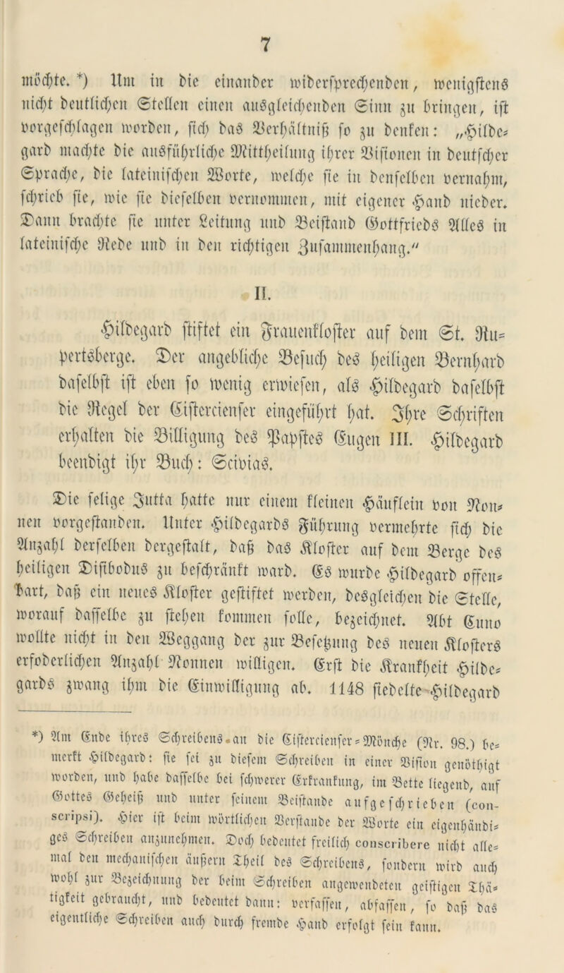 liiocfyte. *) Unt in bic einmtber n>iberfpred)enbctt, menigftenS nid)t beutlitf;cn ©teflcn eitten (tu$gfeid;enben ®imt §u brtngen, ift i)or^efd;(agcn motbcn, ftcf; baS S3ct^aUnig fo 311 bcnfcn: „§itt>c* garb mad;te bic au«fu£rli$e 2Rittf)eilung t^rcr 23iftoiteit in beutfdjer @pra(i;c, bic lateinifd;en SBorte, roel^e (ie in bcnfeXbcn ocrnafmt, fd;rtcb fte, mic fic biefelben beruommcn, mit cigenct #aitb iticbcr. ^amt braddc fic nntcr Seitung mtb SBciflanb ©ottfriebS in lateiuifdje Oiebe mtb in ben ttcfdigeu 3ufamntenf)an<j. II. #ilbegarb ftiftet ein grauenHo|ier auf bem 6t 3iu= l>ert$6erge. ©er angebtidjc 33efucf; be$ I;etfigen Serntyarb bafclbft ift ebcit fo toenig cmncfcn, att tftlbegarb bafelbft bic %cl ber Sijfcrcienfer ctngcfiif>vf I;at. 3f;re 6cf;riften crbalten bic S3xIIigung be3 spaffteg Sugen III. £itbcgarb beenbigt il;v 33ucf;: 6cimad. 5)ic felige Sutta fatte nnr cinern ficincn £duflein m\ 9?ott* nen borgejtanben. linter $ili>egarb« gfijtnng oermcfrtc ftcf) bic 5fn^af;t bcrfclbcn bcr^cflaft, ba§ bad ^loftcr auf bem 33ergc bcg bciligcn ©tgbobuS gu 6ef$r5uft marb. m nutrbe £ilbegarb offem 'bart, bajf ein iteucg dtlofter gcfiiftct merben, beagleictyen bic ®tcffc, nmrauf baffelk ju ftcfcu fommen folle, bcgci^nct. $[bt (Suito lrollte nid)t in ben SBeggang ber gur Sefcjjnng beS ncueu Stfojlcrg erfobcrlidjcn 9fuja 1)1 ftonnen niiUigen. ®rfl bic flrantyeit £ilbc* garbe gtoang il;m bic @inn>iHigung ab. 1148 flebelte^ilbegarb *) 2tm ®nbe ifireg ©cbret6eng.au bie Slfierctenfer *SDtoudje (9h\ 98.) 6c= merft £ilbegarbt ite fet jit btefent ©djreibeit iit einev 93ifton genot^igt ivorben, mtb l)a6e baffctbe 6ei fenerer ®rfran!un0, tnt 53ette tiegenb, auf ©otteg ©ebeift unb nuter fciuent SScifianbe aufgefarte*en (con- scripsi). £ier ift fctm ivi>rtftcl;eu Berftanbe ber SBorte ein eigenljanbt* 0eg ©djrei&en ansunc*men. £>od; Oebeiitct fredtef) conscribere niebt af(c= mai ben mecl;auifcfjcu fingent Xfcil bcg ©cljrei&eng, fonbetn nnrb and) ftcbf jur SScjei^uuug ber beim ©cbveiben angewenbeten geiftigeu Zl)iU tigfeit gebraucbt, unb bebeutet bauit: werfaffeu, abfaffen, fo baft bag etgentlidje ©cbvciben aucf> burcb frembe Apanb erfotgt feiu fauu.
