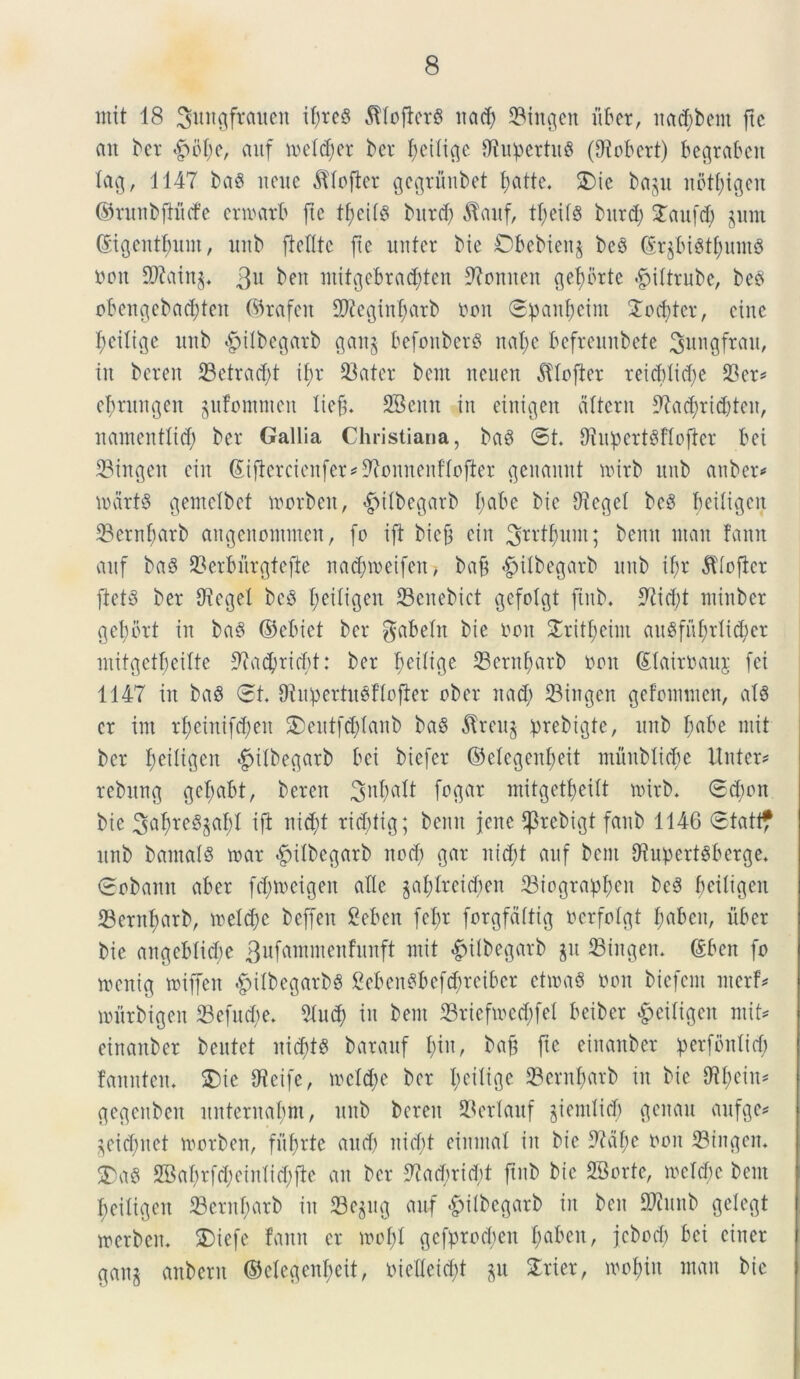 init 18 ^ungftaiten it;re§ $Iofler$ itad) 33htgen liber, nacfybem ftc an bet 4>of;e, aitf inetdjer bet tjeitige fliupertuS (Oiobcrt) begtaben tag, 1147 baS nene ^tofter gcgrunbet t;atte. £)ie ba^u itbtfyigen ©runbfiucfe erwatb fie tfjeilg burd) $auf, tt;eit8 burd; STaufd; jutu ©gentium, nnb ftclltc fie uniet bie Cbebienj bes ($r$bi3tt;untS nott SPiatn^ $u ben mitgebrad;ten 9iomteit gefbrte ^iltrube, beS obengcbaddeit ©rafeit 9P?egiitf)atb non 6panf)eint 2od)tct, eine f;eitige nnb «gvitbegarb gaitj befonberg nat)e befreunbete ^ungfrau, tu beren 23etrad;t if;t tOatcr bent neuen dttofter reicbtid;e 23er? efmtngeit jufomnten tiefn SBeitit in einigeit atterit 9hcf)rict)ten, nainenttid) ber Gallia Christiana, bag ©t. Diupert^ftoflcr bei 33tngeit eiit Siflercienfer^onnenftofier geitamtt toirb unb anber? lodrfS gentetbet toorbeit, ^itbegatb t;abe bie 9leget be3 beitigeit 23ernbarb aitgenonttneit, fo ift biejt eiit ^rrtfyum; bemt ntan fami aitf ba§ 23erburgtefte nacfioeifen? baft «fjitbegarb unb ityr dltofter ftet3 ber Oieget be3 t;eitigen 23citebict gefotgt fiitb. ;ftid)t ntinbcr gebbrt in bad ©ebiet ber gabetit bie non STritt;eini ait$fuf;rli$et mitgctfjcitte 9la$ricf)t: ber feitige 33ernf;arb non (Etairnauj [ei 1147 in ba$ ©t Oi it p er tit 0 f t o fi e r ober it ad; 33ingen gefomnten, a!8 er int rt)einifd;eu £)eittfd;tanb ba$ 5frcu§ prebigte, unb t;abe mit ber tyeiligen ^itbegarb bei biefer ©etegenbeit muttbltcbe linter? rebnng gefrnbt, bereit 3n^tt fogar initgetf>eitt nutb. ©d)on bie Sa^reSgaJl ift md;t rid;tig; bemt Jene ^rcbigt faub 1146 ©tatt? nnb bantats toat «fMtbegarb nod; gar nid;t aitf bent ttiupcrtSberge. ©obaitit aber fd;n>eigeit atte gaf)tteid;en 33iograpt;en bc3 bcitigeu 33eritf>arbr metere beffeit Seben fet;r forgfdttig nerfotgt t;abeit, liber bie aitgebticbe 3llfannnenfunft mit «fiitbegarb jit 23titgem (£beit fo wenig miffeit «fjitbegarbS £eben$befd;rcibcr etioa3 non biefent nterf? murbigeit 23efitd;e. 2tnd; iit bent 33rtefioed;feI beiber £citigen mit? eirtaitber bentet uiditS barauf f;in, baft fte eiitaitber perfontid; faitntem $)ie ifleife, mctd;e ber t;eitige 93ernf)arb in bie 9it;eiit? gegenben nitternatnn, unb bereit 23ertauf §temlid; geitan aufge? ^eicbnet toorben, fufjrte and; itid;t einntat in bie tftdfje non 53ingcn* $)a8 28at;rfd;eintid;jle an ber 9?acbrid)t ftnb bie 28orte, metcbc bent t;eitigen 23cntf;atb in S3ejug auf &itbcgarb iit ben SPiitub getegt merbeit. SMefe fann er inct;I gcfprocbeit t;abcit, jcbod; bei citter gan§ anberit ©ctegent;eit, nietleicft $u £rter, inot;iit ntan bie