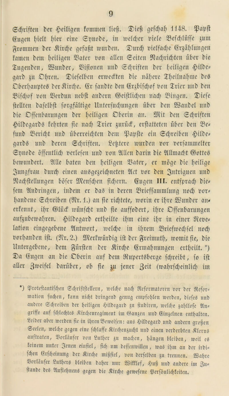 @<$rifteit bcr «g>etlic^en fontmen licfl. £icfl ^cfc^af; 1148. $apfl gugen flier cinc Stynobe, in mcld)cr niclc -Sefcblufle $unt grommen ber $ird;e gefaflt tnurben* 2)urd; nielfad;e (Srgdf;liuigcu fanteit bent fleiligen 23afcr oon aflen 0eiten 9?ad)ricbten liber bie £ugenbett, SBmtber, 23ifloneit unb (rcflriffen bcr ^etligeu *§iibc* garb $n Dtyreit. SDiefelbeit enoedtett bic naflere Sfleiiitaflnte beg DbcrflaupfeS ber$ird;e. (Sr fanbte bcit (£qbifd)of non 2rier unb bcit 23ifd)of non 23erbun nebfl anbern ©eiftlidjen uad; ©ingen. £)icfc ficfltcn bafctbffc forgfaltige Uitterfudjungen iiber bcn SBaubcl unb bic Dffenbarungeu bcr flciligen Oberiit an. 2Rit bcit £d)riftcit #itt)egarb6 fclirteit jic ttad) £ricr gurucf, erflattetcn iiber bcn 33e* funb ©ericjfl unb iiberreiddcit bent flkpfte ciit <Sd;reibeit *g>i(bc^ garbS unb bcreit ©^riftcn. ^cijtcrc murben nor oerfammelter 6t)itobe offcntlid) ncrlcfcn unb non 5lfien barin bie 9tttmacbt ©otfeS benninbert. 91Hc bateit bcn fletligen 23atcr, er ntbge bie fleilige Sungfrau burcb einen auSge$ei$itcten 9(ct nor ben 3>ntriguen unb 9?ad)fleflungen bbfer 9)?cn[d;cn fldierit. (Sugen III. entfyrad) bie* fent iHnbringen, inbcnt er baS in bercit ©rieffantndung itod) nor* flanbeite (rdircibett (9?r. 1.) an fle ridjtete, troriit cr iflre SBmtber au* erfcnnt, if;r ©iiirf irunfdd unb fle auffobert, if;rc Dffenbarungen aufjubcmaflren. ^ilbegarb crtfleiite iflnt eiitc iflr in ciitcr Oiene* latton eingegebene Slnttoort, meld;e iit iflrent 33riefmed;fel itod; norflanbcn ift. (9?r. 2.) S^erftnitrbig ift bcr greimutfl, tnomit fle, bie Untergebene, bent gitrflen bcr $trd;c (grntabnungen crtflciit. *) 2)a (Sugen an bie £5bertn aitf bent O^upert^berge fdjreibt, fo ift ader 3weife1 baritber, ob fle $u jciter Qeit (tnaflrfd;einlid; int *) Sproteftantifdjen ©djriftftctfern, tocldje nad) iJteformatoren nor bcr Oicfor* matioit fudjen, fanit niclfl bringettb gemtg entpfolflen tnerben, biefeS imb anbcrc @d)reibctt ber Ijeiligen «ftilbegarb jit ftubiren, metdje §a(;tfofc 9(n* ftriffc auf fc^tec^tcS .ftirdjcnrcginicnt int ©aitjen mtb dinjetnen cntfjalten. geibev a ber tnerben fte in iljrenSetoeifen: ausi £itbcgarb nnb anbern groflen 0ce(cn, welc&e gegen cinc fdflaffe tfirdjenjndjt nnb einen ucrbcrbten Clerus anftratcn, 93orIdufer non fiutfjcr jn mad;ett, I>dncjcn Hcibcn, tncii es feinem nnter 3etten etitflel, ftdj nnt beffemniflen, maS iljnt an bcr irbi* ld)cit (Erfdjeimtng ber tfirdje mijjflef, non berfelbett 511 trennen. 2Baf)rc Sortdnfcr 2utf>ers bleibctt bafjer nur SBifflef, <£>ub nnb anbcrc int 3tt* itanbe be§ 5tnfiebncn^ gcgctt bic J\ird)e getnefette ^cr[oniid)fcitcn.