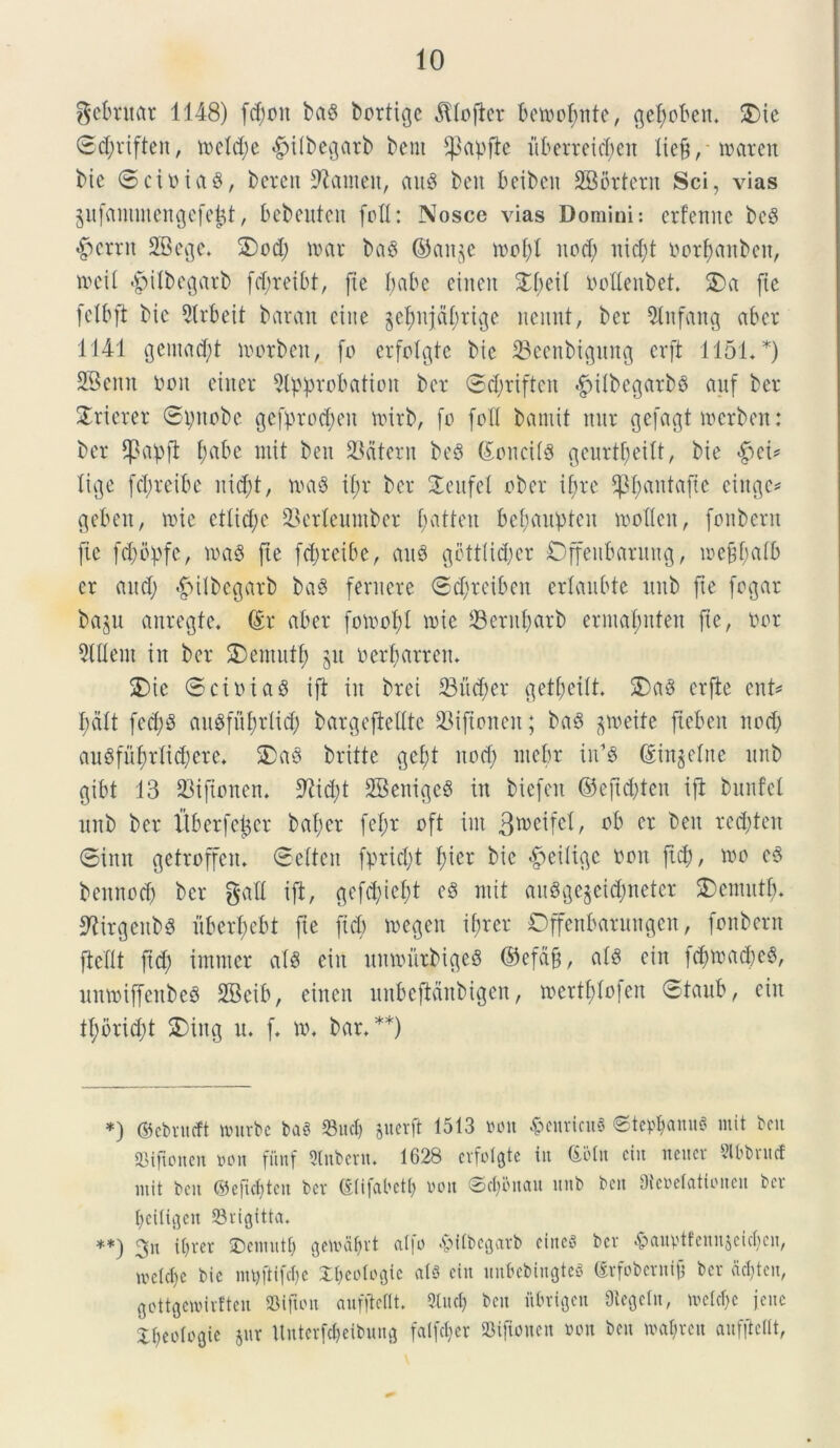 Rebitat 1148) fd;oit ba$ bortige $Iofter betocfmte, gefyoben* £Me 0d;riften, n>cld;e «gnlbegatb bent fpapjie uberteid;en lieft, loarett bic 0ciDiag, beren Sftameit, and bcu bcibctt SBortern Sci, vias jufantmengefe^t, bebeuten fofl: Nosce vias Domini: erfenne bcg #crrn SBege. 2)od; toar bag ©ange n>ol;I nod; nid;t oorf)«nben, toeil «gjilbegarb fcf;reibt, jtc babe eincit £(;eil Oollenbet 2)a ftc felbft bic 9lrbeit baran citte §ebnjct()rige nennt, bet 21nfattg aber 1141 gemant morben, fo erfolgte bic 23eenbignn<j erft 1151**) SBcnn Ooit ciitcr Slpprobatiott bcr 0d;rtften $ilbegarbg auf ber STricrer 0pnobe gefproctyen tmrb, fo foXI bamit nur cjefagt merben: bcr fpctpft f;abe mit ben 93atern beg (£onci(g gcurt^cilt, bic «gjci* lige fd;reibe nid;t, tvag if;r bcr SEenfel ober ifjrc P;antafic cinge* geben, nue etlid;c 23erleumber [;atten bcf;aitplen toollen, fonbent fic fd;opfe, toag fte f^rcibc, aug gettlid;er Offettbarnng, tocfdmib cr and; ^ilbcgarb bag ferit ere 0d;reiben erlaubtc imb ftc fogar bagn anregfe. (Er aber fotoof)! nne 23end;arb erntafmten fic, Oor Slflern in bcr £)enuttf; gu oerbarren. 2)ic 0ctoiag i fi iit brei 23 it d; er getbettt. 5)ag crflc ent* I;dft fcd;g angfitfidid; bargefieUte 23iftoneit; bag groeife fiebat nod; augfnf)did;era £)ag britte gei;t ttod; nicbr iiUg ©ingelne itnb gibt 13 23tftonen* 9Ud;t SBenigeg in biefeit ©eftdjten i fi bunfcl itnb bcr Uber feller baf;cr fcf;r oft iut Btoeifcf, ob cr ben red;ten 0inn gefroffat. 0e(tcn fprid;t f;ier bic #eilige oon fid;, 100 cg bcitnod; bcr gad ift, gefd;icf;t cg init angge§etd;neter £>cntntfn 3tirgenb$ iibcrl;ebt fie fid; toegen ifjrcr Offenbarungen, fonbent fiedt ftd; imntcr afg citt umoittbigeg ©efdfi, alg citt fd)trad)cg, nmoiffenbeg 2Bcib, cincti unbcfidnbigen, toertfifofen 0tanb, citt U;brid;t SDing n. f. \\\ bar,**) *) ©ebrueft nntrbc bag Suci) §uerft 1513 von #enrtcu3 ©tetanus mit bcu OMficncn von fitnf Stnbern. 1628 erfofgte iit Goto citt tteuer Slbbnuf mit bcit ©eftcf)tcn bcv (Elifabctt) ooit 0ct;bit(tn itnb bcit Dteoelatioiteu bcv I;ci(iflcu 23vigttta* **; 3n ttjrcr SDcntutlj gemdljvt a(|o -£>dbegarb ciitcr bcv <&ain>tfctntjcicl;cn, mc(d)c bic mt)ftifcl)c Xpcotogic ais cin unbebingteS (Erfobcntifj bcr a^ten, gottgcwirftcn SSifton auffiellt* SIuc^ ben fttrigeu Otegeln, mctcl)c jene X^eologic gur ttntcrfdjeibung faifd;ev »tjloncn »on bcu ma^rctt aufftclit,