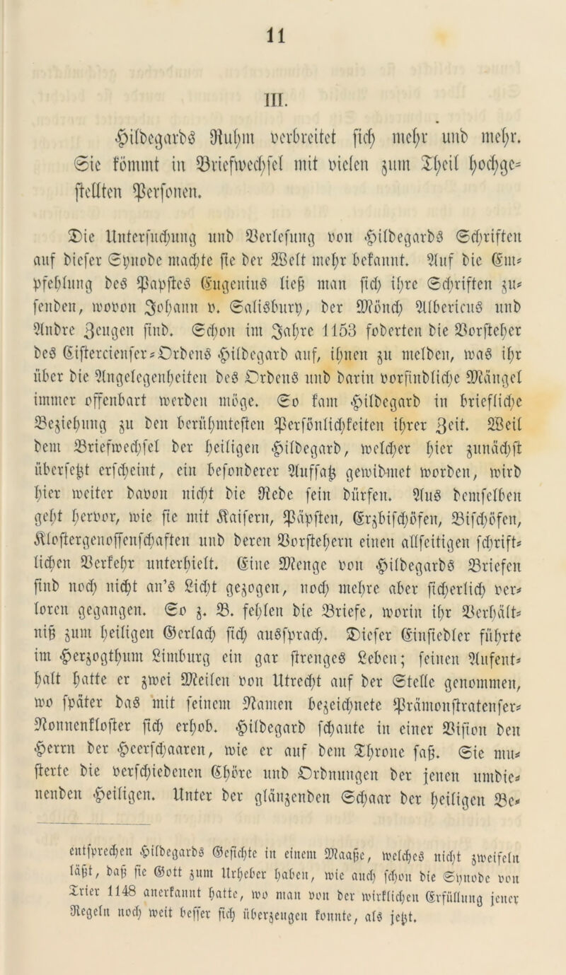IIT. #ilbegarb$ 9M;m ucrbrcitet ficf; md)x unb me(;r* 6ie fornmt in 33vtcfn)cd;fci nut melen jmn £(;eil fyocfygc* jlcUten ^erfonen. 2)ie Uitterfitdjung unb SBerlefung tton #tfbegarb$ ©d;riften auf bicfer ©tyuobc ntacbfe fte ber SBcIt ntefyr befannt. 9Iuf bic (Sut* pfeblimg bcS ^3apflc^ (Sugcniu$ liefj man ftd; U;rc ©djriften $u* fenben, tnoron 3of;attn ». ©aliSbitrp, ber Stfbnd) 9Ubericit8 unb 2lnbre 3ciu3cn flnb* ©cboit int 3a^re 1153 foberten bie 23orfte^er beS (Si(letcienfet*Orben$ «&i(begarb auf, if;nen gu ntelben, ma8 if;r iibcr bie 5lngelegenf)eiten be$ CrbettS unb barin norfinMidje SWangeI intmer offenbart toerben mege. ©o lam -fpilbcgarb in briefiid;c 33e§iel)ung 511 beit beriifnntefen $crfonlid;feiten ifjrer 3eit. SBeit bent 33riefn)ed;fel ber fjetliQen «gjifbegarb, ireld;er l;ier $unad)ft iiberfeff erfdjeint, ein befonberer 3luffafc genubntet toorben, nnrb f)ier ireiter ba»ou nid;t bic Dfebc [ein bitrfen. 2fu8 bentfelben ge()t fjerim, n>ie fte mit flaifern, ^apften, (Sqbifdbfeu, 23ifd)ofen, ^iofiergenoffcnfcbaftcn unb beren 33orftef)ent etneu adfeitigen febrift* licbcit 93er!ef)r unterbielt (Sine 2fteitge roit #ilbegatb$ 23riefen ftnb itud) itid)t an’8 2id)t ge$ogeit, uod; mefre aber ftd;eriid) ner* bren gegangen. ©0 33. fefjfen bie 33riefe, ivoriu if>r 33erf)d(t* niB jnnt beiligen ©criad; fid; auSfprad;. bicfer (Sinfiebler fufirte im #er§o<$)unt Simburg eiit gar frenge§ gebcu; fetiten 3(ufent* fjalt f;atte er jirei SKetfcn non lltredft auf ber ©tette genommen, iro jpdter baS ntit leincnt ^anteit bejcicl)nete ^prdntonfbratenfer^ ^onucnHofkr ftd; erf;ob. #iibegarb [d;aute in cincr SSijton beit £crrn ber &eerfd;aaren, n>ie er auf bem S^rone fafj. ©ie mu* ferte bie ner|d)iebcnen Sfibte unb Orbnuugen ber jeiten untbie* iteubeit «^eiligen. Unter ber glctngenben ©d;aar ber f>eiligen 33c* entfpredjen £ilbe(jarb3 ©cftdjte in einem Sftaafje, treldjeS nidjt jivcifctit td^t, baf fte ©ott gum Itrljefcer faben, une and) fdjon bic ©mtobe mx Irier 1148 anerfannt f;attc, nu> man mi ber mirflidjen ©vfuflung jenev Oiegclit nodj wcit b effer ftd) iiberjeugen fonnte, al$ jefct.