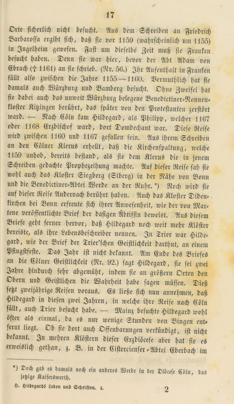 Orte [id; er (id; nid;t befudit. Slua betn <5<Jreiben an gricbrid; 23arbaroffa ergibt ftd), ba§ ftc cor 1159 (tcal;rfd;einli$ um 1155) iit Sngefyeim geicefcn. gaft init biefetbe 3eit mug fic granfen be(ud;t l;aben. SDemt ftc icar l;icr, beccr bcr Qlbt Sibam coit (Sbrad; (f 1161) an (ic fd;rieb. (ftr. 56.) 3f;r 9lufentl;alt iit granfen fadt alfo jtcifd;en bie 3al;re 1155 — 1160. 23ermittl;lid; i)at fle bamalS and; SBur$burg mtb 23antbcrg befud;t. Of;ne 3tceifcl l;at fte babci and; baa uniceit SBnr^bitrg belegette Seitebictiner^onnen* fiofter Jfijjingen berul;rt, baa [pater coit beit ^roteftauteii gerftort loarb. — *ftad; Soln fant #tlbegarb, ala *pi;ilipp, iceld;er 1167 ober 1168 Sr$bifd)of loarb, bort 5Dombcd;ant icar. SDiefe Oieife icirb gmifcj>en 1160 unb 1167 gefallen [ciit. Sfoa if;rem <Sd;reiben an beit Soliter fllerua erl;cllt, ba& bie fltr<$enfi>altong, iceldie 1159 aitliob, bereits bcftanb, ala [ie bcni Clerus bie iit jeiteut 0d)reiben i^ebad;te $ropl;e$eil;ung mad;te. 2tuf biefer Dleife fab fte icofl aud; baa ftloflcr ©iegberg (®iberg) iit ber 97% coit SBonn unb bie 93enebictiner*Slbtei SBerbc an ber 9iuf;r. *) 97od; icirb fte anf biefer 97eife Slnbernad; beriil;rt f;abert. Slud; baa ^lofier $iben* fird;eit bei 23omt erfreute fid; il;rer Slmcefenf) eit, icie ber coit Sftar* tene cerbffentlid;te 23rief ber baftgen Sblifftn betceiat Slua biefetn Sriefc gel;t feriter l;erCot> ba§ £ilbegarb nodi iceit ntel;r ^Ibjier bereiste, ala ifjrc 2ebenabcfd;reiber neitnen. 3n Srier icar £>tlbc* garb; ici e ber 33rief ber £rier’fd;en ©ciftlid;feit bartl;ut, an einem SPftngfifejie. 2)a8 3af)t i fi nid;t befannt Sint Snbc bea S3riefe« an bie Soliter ©eiftlid;feit (9?r. 92.) fagt &ilbegarb, fie fei Sicei 3a$rc ^nbnrd; fe^r abgemuljt, inbent fie an grogern Orten ben Cbent nnb ©eijilidjen bie 2Bal;rl;eit l;abe fagen mfljfen. SDiefj W $iceijal;rige fteifen Corana. Sa lie&e ft$ nnn annel;mcn, baf ^ilbegarb in biefen §icei 3al;rcit, itt iceldie if;rc Dicife nad; Scln faat, and; 2rier befud;t l;abe. — 3ftain* befUd;te ©ilbegarb icol;l ofter ala ciitntal, ba ea nur icenige (Stnnben coit 23mgen enU fernt liegt. Cb fte bort and; Offeitbaritngeti cerfnnbigt, ifi nid;t befannt. 3« mcl;ren fllojiern biefer Sr^biocefe abcr l;at ftc ea ericeiaiid; getl;ait, 33. itt ber Sifierctenfer^Slbtei Sberbad; ira *) ®odj gab ec bantals ncd) ein anbereS 2Bctbe in bcr SDiocefe SMu, baS jebige tfatferSroertl). ■£>. £iibegarbS £eben unb ©cljriften. i. O 2 f
