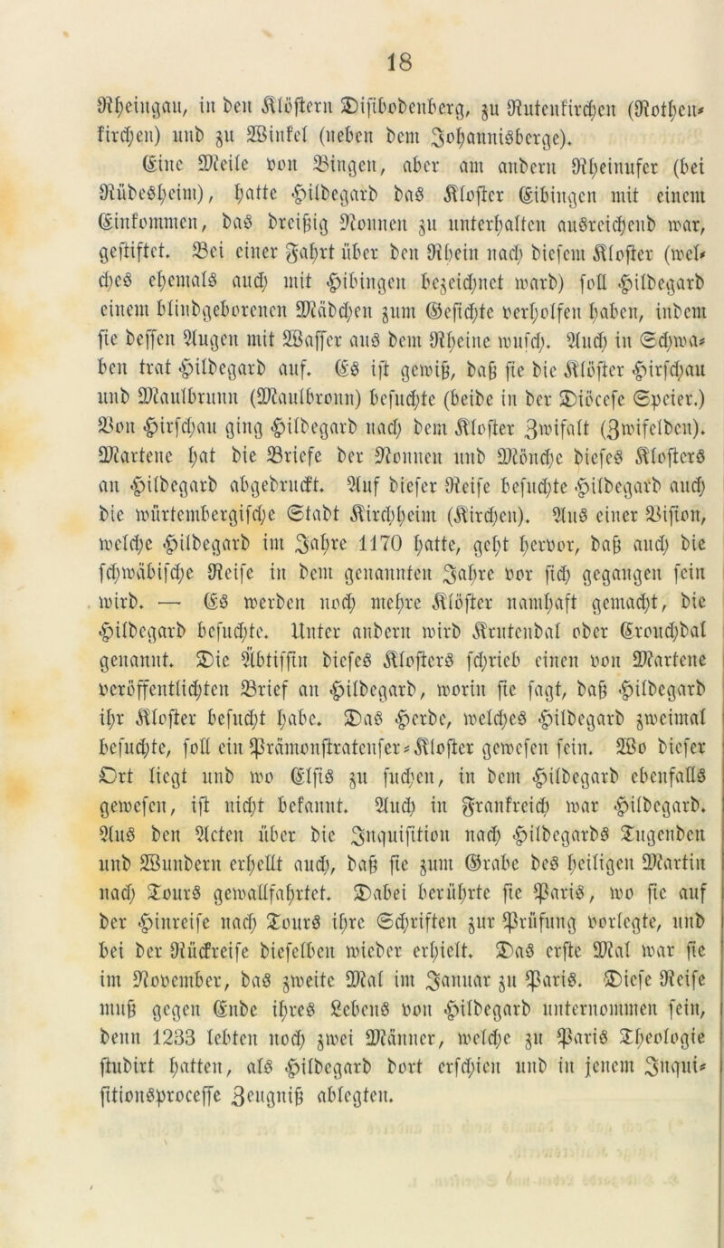 Styeingau, iit ben ^Ibfletn $)ifibobenberg, §u Littonfird;cn (Ototyeu* fird;en) itui) gu SBinfel (neben bem ^ofjannidbetge)* (Sine SD^eile nuit 23ingett, abcr am anbern &tl;einufer (bei 9iubedl;eim), I;attc «gulbegatb bad dfiofter (Sibittcjen init einent (Sinfomnten, bad brcifig 97onnen 311 unterfiattcn audteid)enb tuar, gefiiftet 23ci einer $at)rt uber bcn Oibeiit nad; bicfcnt ^iofter (tuefr d;ed efentald and; mit «gjibingeit bejeicfynet tnarb) foU <£>iibei)arb einent blinbgeborencn 3J2dbd;en jum ©eftd;te ner^olfen baben, inbcnt fie beffeit 9lugett mit SBaffcr and bent Otbeinc tuufd;. 2iud; in ©d;rua* bcn trat «^ilbegarb anf. ©d ift getoib, ba§ fie bie $Ibfter £irfd;au ltnb Sftaulbutnn (3ftaulbroun) bcfitd;te (beibe in ber SDiocefe ©pcier.) 23oit &itfd;att $ing £iibegarb nad; bem Jllofter Bnufatt (3»ifelbcn). 2Jiartene I;at bie S3riefe ber Tennen ltitb !2Jtbnd)e biefed ^toficrd an <£)i(bc$arb abgebrncft 9iuf btefer 9ieife befud;te -gnlbegatb and; bie muttembetgifd;e ©tabt $ird;I;eint (Hirdjen). 9iud einer 23ijton, ineld;e «gnlbetjarb int 3nbre 1170 I;atte, gcl;t I;cr0or, ba& and; bie fd;n)dbifd;e SReife in bent gcnannfeit Sa^re nor fid; gegangen fein lnirb. — ©d toerben nod; ntef;re ^(bfter naml;aft $cntad;t, bie #Ubegarb befud;te. Itnter anbern tnirb ^rntcnbat ober ©roud;bal genamtt. 5)ie Sbtifjtn biefed Jtlojlerd fd;ricb einen non 2J?artene ncrbffentlid;ten 23rief an «£>ttbeo|arb, tnoriit ftc fagt, ba§ <£iibcgarb il;r dtlofier befnd;t I;abe. £>ad #erbe, iuetd;ed -fpilbcgarb grocimal befnd;te, foti eitt ^ramonfiratenfer^iofier geioefen fein. 2Bo biefer Ort liegt ttnb 100 ©Iftd §tt fud;en, in bent «^itbegarb cbenfafld getoefctt, ift nid;t befaitnt. 2Utd; in granfreid; tuar ^itbegarb* 5(ud ben 5lcten itber bie ^itquifttion nad; ^Ubeqarbd £ugenben ltnb SBunbern erfcttt and), baft ftc §unt ©rabe bed fciliqeit Martin nad; £ourd gemadfafrtet. SDabei bcrni;rte fte $arid, tuo fie anf ber <£inreife nad; £ourd if;re ©d;riften jur ^priifung norteqte, ttnb bei ber Oiitcfreife biefelbeit tuiebet crfieit. 3)ad crftc 2M luar fie int Sflooember, bad gtueite 2Kat int ^aituar ju $arid. SDiefe SWeifc ntuf ejegen ©nbc il;red Sebettd non *£>itbegarb unternommen fein, benit 1233 Icbten ttod; jtuei Aduner, iueid;e ju Cparid £feoloqie ftubirt fmttett, ald ^itbecjarb bort crfd;ieit uub in jenem Snqui* fftioitdproceffe geuqnib ablegteu.