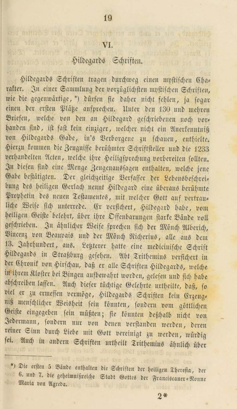 VI. #ilbegarb$ ©djjriften. £)ilbegatbs ©(tyriften trageu burdjmeg etnen ©f)a* raftcr. 3u ciitcr ©ainintung ber norjfiglicbfteit mpftifcf;en ©d)rifteu, \m bie gegeinodrtige, *) bfirfeit (te bal;cr nid;t fcl;len, ja fogar einen ber ctfieit $td£e anfpredjen. Uiiter bcn 130 unb mefjrett S3rtefeit, ioe!d;e non beit an «£>ilbegarb gefd;rtebeiten uodv nor* I;anbcn ftnb, i (i fafl fein ein$iger, n>efd;et ni$t ein 3faerfemttni§ tum #ilbegatbg ©ata, in’8 23erborgene ju fdjaiieit, eutf;iefte* •^terjn fommeit bie 3eUStttffe berubmtcr <Sd;rift(Met unb bie 1233 oerbanbetten Slcteit, ineldu i(;re $eiligft)red;ung norbereiten fodteiu 3h bicfeit ftnb eiitc Sfteitge 3eugenau8fagen entl;atten, ioetd;e jeitc ©abe bejMtigtem 5)er glcid^citige 23erfaffer ber 2eben8befd;ret* bung beS I;etltcjen ©erlad; nennt &itbegarb eine uberau$ beritymte ^ro^etin beg neuen £eflamente$, init metdur ©ott auf nertrau* Iid;e SBeife (id; unterrebe. ©r nerftd;ert, gdtbegarb babe, tumt beitigcu ©eifte Mef;rt, uber if;re Offenbarungett ftarfc 23dnbe nod gefdmebeu. git ajwli^er SBeife fpred;en jid; ber dftbud; TOcrid;, ^inceu^ non 33eaunat$ unb ber TOud; d?id;eriu8, ade au* beut 13. 3«brjunbert, au*. Sejjterer I;atte eiitc mebtciuifd;e 8d;rift #ilbegarb* iit 6trafiburg ge[et;en. 2lbt £ritbenttu* nerjtd;ert in ber ©brouif non $ir|d)au, bafj er ade @<$riften «jnlbegatb*, nutd)e in il;rem $fojter bei Singeit aufbemaf;rt loorbeit, gefefeu unb ftd; f>abe abfdjrcibeit lajfen. 5tud; biefcr tudjtige ©elel;rte uilbciite, ba£, fo *ieI er $u ermeffcn nermbge, £itbegarb* @d;riften fein ©rgeug* itib mcn)d;Iid;cr 2Bei*beit fein fbuitten, fonbcrn norn gbttftd;en ©eifte cingegeben fein mugteu; fie fbunten be^afb nid)t non ^ebermann, fonbern nur non beiteit nerftanben tnerben, bereit reiner ©imt burd; Sicbe mit ©ott oereintgt §u merbeit, tnitrbtg ,eu ^ in @<$riften urt^eift Srit&emiu* dlmtid; liber *) ®te erften 5 23anbe ent^aTten bie ©d^rifteit ber beiligen X^erefta, ber 6. unb 7. bie 0e$eimni$rei$e ©tabt Octtcft ber ffrancfecanet-Henne Maria non Slgreba. 2*