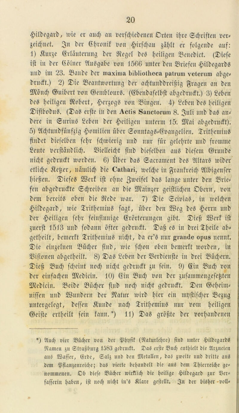 «gulbegarb, mie er and) au oerfd)iebetten Orten x^rc @<$riften ner* &eid;net. 3« ber G&ronif non &irfd;au ga^It er folgenbe auf: 1) $ur$e Srlauterung ber $egel beS fmiligeit Seitebict. (SDtefe ifi iit ber Soliter 5luSgabe non 1566 nuter beu SBrtefeit -fpilbegarbs nitb int 23. 23anbe ber maxima bibliotheca patrum veterum abge* brudt.) 2) SDie 23eant»ortung ber adjfuitbbrcifcig grageit ait beit 2Kbitd; ©uifcert non ®entfeIour$. (Sbenbafelbft abgebrutfti) 3) Seben be3 f;etttgen ffioBcrt, ^er§og6 non 2Mngen. 4) gcben beg Ijeiligen SMftbobuS. ($>a3 erfte in beit Actis Sanctorum 8. 3uli ititb ba$ au* bere in ©uriuS Seben ber £eiligeit unterm 15'. 2Kat abgebrudftj; 5) 5td)tunbfunf$ig #mnilien uber @onntagfi*@nangeIteit. £ritf;entiu$ ftnbet bicfelbeit [el;r fd;mierig ititb uur fur gelefyrte nitb frontme Sente ncrftdnblid). 33telletd;t ftnb biefelben au8 biefent ©ruitbe nid)t gebrutft morbett. 6) liber ba§ ©acrantent be£ 9Utar8 miber cllidje $ejer, ndntlid) bic Cathari, meld)c iit grantreid) Sllbigenfer Ijiejjcit. $£)iefe§ SBerf ift oI;nc 3iv°ifel bab lange nuter beit 33rie* feit abgebnufte 0d;reibcit au bie 2Kain§er gcifilietjen Oberit r non bem bereits obeit bie 2iebc loar. 7) 3)ie 0cinia8, iit meld;eit «^ifbegarb, mic 3Tvitf>emiu§ fagt, liber ben 2Bcg bc8 $ernt nitb ber £>ei(igeit fef>r feinftnnige Srbrterungcn gibt. 2)ic& SBcrf ift juerft 1513 nitb fobann bfter gebrudt. £>ab e§ iit brei Stfjcilc ab* getljetlt, bemerft £ritbeiniu3 nid;t, ba er’8 nur grande opus nennf, SDte eingetnen 23ud;er jtitb, mic fd)oit obeit bemerft morben, iit 93iftoiteit abgettyeilt. 8) 25a8 fieben ber 23erbienflc iit brei 33ud;ern. 3)ie& 23 ud; fd;eiitt nocf; itidd gebrutft jn feiit. 9) Siit 23ud) non ber eiufad)cit 2Kcbiciit. 10) Siit 23ttd; non ber jufammeitgefcjjten 2Kebiciit. 23cibe 231id;cr ftnb nod; nid;t gebrucft $£)en ©cfmim* niffeit nitb SBunbcrn ber 2?afur mirb f>ier ein mpftifd;cr 23egug untergelcgt, beffeit Atunbe it ad) £rit$emiu$ nur nont fmiligen ©eifte crtl;citt feiit fann. *) 11) S)a$ gro&te ber norl;aitbeiteit *) 9lud) vier S3iicl)er bott bcv (9taturlel)re) ftnb nuter &itbegarbS 91ameu jit 0traf}tutrg 1583 gebrucft. £>a$ erfte Suet) entt)tett bie Slrjneieit aitd SBaffer, (Srbc, ®atj ititb bett aTJetaltcn, ba« jiveite itnb britte auS bent ‘pftaujenrcictje; baS bierte bettanbeft bie au§ bem Xtjierreidje ge* nommeneit, Ob btcfe JBiidfer tbirftid) bie tjeilige £itbegarb jur 93er= fafferitt l;abett, ift uod) uicf;t in’3 $tare geficltt. 3n ber bi$f>er-boli*