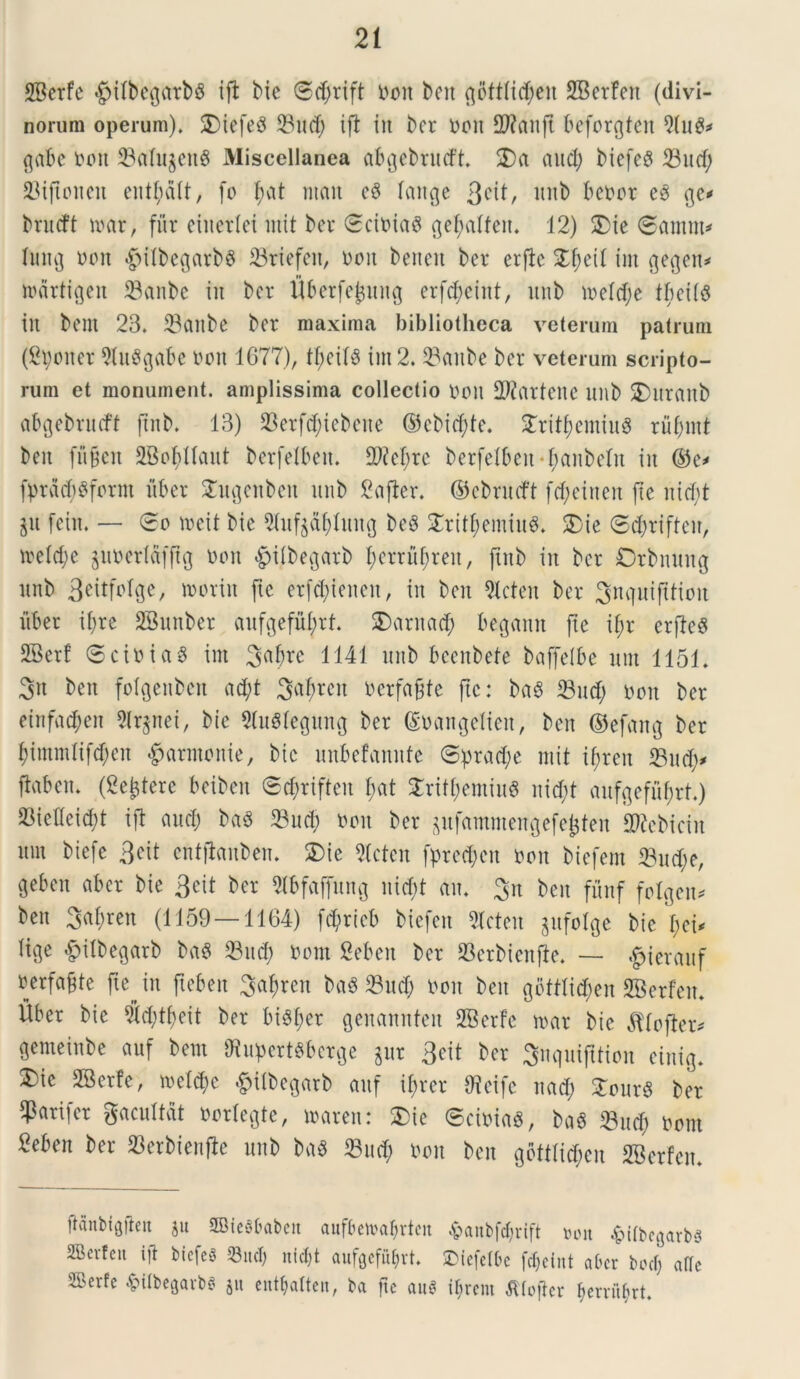 SBerfe $ilbegarbS ifl bie <3$rift toit beit qbtttid;en SBcrfen (divi- norum operum). 2)iefe8 23ud; ifl iit bcr ton TOanft beforgten 2(u&* gabe ton S3afu§eu^ Miscellanea abgebrudt. 25a and; biefesS 23itcf; 23ijtonen ent^dlt, fo f;at ntait ce* laitge 3C^/ unb betor eg ge* brueft ttar, fur eiiterlei mit ber ©citiaS getyalfett. 12) 25ic (Samiis lung tott «£>ilbegarb6 23riefeit, toit beneit ber erfic 2f;eit im gegett* martigen 23anbe in ber fiberfe^ung erfd;ciitt, unb n>eld;e tbeits in bem 23. 93anbe ber maxima bibliotheca veterum patrum (Spoiter 2Ut8gabe tott 1677), tfjeil$ im 2. 23aube ber veterum scripto- rum et monument. amplissima collectio tott OWartenc nnb 2)nraitb abgebrmft ftnb. 13) 93erfcf;iebene ©cbid;te. 2rit£emiu$ ruf)mt beit fugeit SBobllaut berfelbert. 2M;rc berfelbeit^anbeltt iit ©e* fprdd)$form liber 2ugeitbeit nnb Safter. ©cbnuft fcfyeinen fte nid)t $u [ein. — 0o ireit bie 21uf§af)litng be8 2rit$emiu$. 25ie ©djriftcn, ireldje ^uterldfftg ton #i(begarb l;erru[;reit, fiitb in bcr Orbnuitg unb 3eitfolgc, morin fte er[d;ieneit, in beit Slcteit ber 3nqui(Uion iiber ifjre SBunber aufgefufyrt. 25arna$ begamt fte ifjr crfteS SBerf ©citiag im 9;abrc 1141 nnb beenbete baffeibe um 1151. 3n beit folgenben ad;t 3af?rcit terfafjte fte: ba3 23 ud; ton ber einfa^en 5(rgnei, bie SluSlegung ber ©tangelieit, ben ©efang ber f)itnmlifd;en ^arntonie, bie uitbcfannfe ©prad;e mit i^ren 23u$* ftaben. (gejtere betben ©cfcrifteit £;at 2ritf;emiit$ nid;t aufgefufjrt.) 23iefleid)t ift aud) baS 23ud; ton ber $ufamntengefe&ten STOebicin ttnt biefe 3eit enfjlaitben. 25ie Stcten fprec^eit ton biefem 23ud;e, geben aber bie 3eit ber 2ibfaffung nid;t au. 3n ben fiinf folgen* ben 3at)ren (1159—1164) fd>rieb biefett Stcten gufolge bie pei* lige £ilbegarb ba$ 23ucp tom Sebert ber 23crbictt|te. — ^ierauf rerfafte ftejn ftebeu ^aprcit baS 23ud; ton ben gotttid;en 2Berfeit. fiber bie 5td;tfjeit ber bisper genannfen SBerfe ttar bie ^tofteiv genteiitbe auf bem 2tupert$bcrge gur 3cit ber 3nqui|ttioit eittig. 35ic 28crfe, welcpe £ilbegarb auf iprer Oicifc uad; £our$ ber qSarifer gacultdt torlegte, traren: £ie ©citias, ba$ 23ucp tom Beben ber S3erbienfle unb ba« 23u(p ton ben goftlicpen SBerfen. ftanbtgften ju SBieSbabett aufbetvaprtctt fcanbfcprift »on ^itbegarbs aBevtcu i[t biefeg 23ucT; nfcpt aufgefiiprt. ©iefelbe fepeint a bcr bocf; afle ffierfe fctlbegarbs 511 entpatten, ba fte auS terent ^(ofter ^erviif?rt.