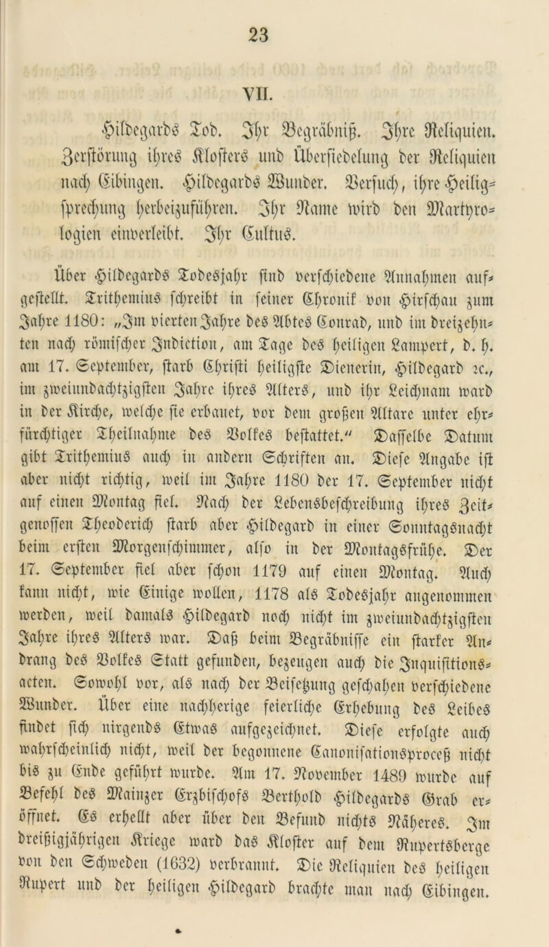 VII. #itbegarb$ £ob. 3pv 93cgrdfeni§. 3fyrc SMiquien. 3erjtorung tpve£ ffilojterS unb UPerftebetung ber SMiquien itad; ©Mngen. $ilbegarb$ 2Bunber. 23erfud; f ipre^eilig* fprecf;nng fyetki$ufupren. 3pv 9tame nnvb bcn SWartpro* logicn einberleibt. 3l;t @uttu$. Uber $itbegarbg Snbegjapr jtnb uerfcpiebene Stnnapmen auf* gefieflt. £ritpemiu$ fcpreibt in fetner Spronif tum #irfcpau jurn Sapre H80: „3nt nierten Sapre bc§ 5lbte8 ©onrab, unb int bvet^ef>u= tcn nad; rbmifcper Snbiction, am £age bcS peitigen gampert, b. p. aut 17. September, ftarb Sprijti peiligfte SDieneritt, &itbegarb k., im jroeiunbacpt^igfien Sapre if;resS 2ltter8, unb tt>r geitynant toarb in ber $ircpe, roelc^e fte crbauet, nor bent gro£eit TOare untcr epr* furcptiger £peitnapnte be$ 23otfe$ beflattet. SDaffelbe $)afum gibt $ritpemiu8 aud) in aitberu Scprifteit an. SDiefe 9lngabe ift ab er ni d)t ricptig, meit im Sapre 1180 ber 17. (September ntd;f auf eineit Sflontag fiet. SKacp ber gebenSbefdpreibuttg ipreS 3cit* genoffen £peoberid; ftarb aber §itbegarb in eiuer SonntagSnacpt bcint crftcn OKorgenfcpmuner, alfo in ber 2KontagSfr%. $>er 17. September fiet aber fcpon 1179 auf eineit SWontag» 5tud; fanu nicpt, roie ©inige motten, 1178 ats 3Tobe^iar;r augenommen merben, n>cil bamats £itbegarb nocp nid;f im $n)eiunbacpt$igften Sapre it;re§ 3ltter8 n>ar. 5Da& beint ©egrabniffc eiu ftarfcr 3ln* brang bcb 23otfe8 Statt gefuttben, bejeugen and; bie SnquifttionS* acten. Sowopl nor, at« nad; ber ©cifejjung gefdjapen nerftpiebene SBnnber. Uber eine nad;pcrige feiertid;e ©rpebung be3 2eibe8 fiitbet ftd; nirgenbs (toag aufge^eicpnet. Sbiefe erfotgte aucp maprfdjeinticp nid;t, rneil ber begonnene GanonifationSprocefj nid;t bi§ iu (Sube gcfuprt nmtbe. 5lm 17. SRouentber 1489 mnrbe auf 53efebt beS SRainger ©qbifcpofb 23crtf;otb £itbegarb8 ©rab er. offnet. ©8 er^cUt aber uber beu ©efnnb nid;t$ Mfyere#. Srn breifngjdprigen ^riege marb baS fltojier auf bent 9?npert6berge fccu bcn Scpmeben (1632) ncrbrannt. SDic Otetiquien beS peitigen dtupert unb ber peitigen £itbegarb brad;te mait nacp ©ibiugen.
