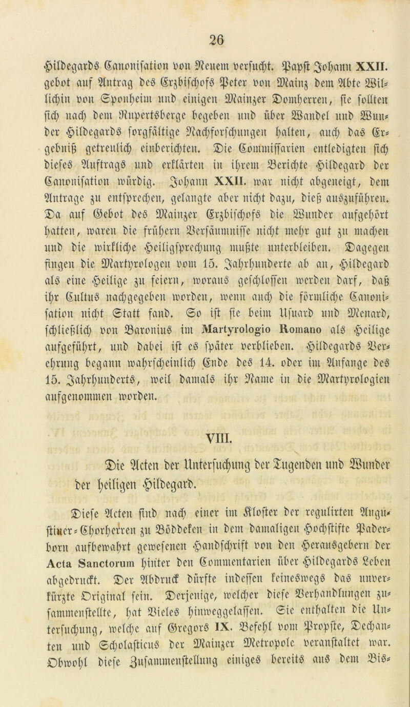 #ilbegarb$ (Sanonifation boit Acuent berfud;t. $a^fi 3ol;amt XXII. gebot auf 9lntrag bc$ dr^tft^ofg $eter bott 2)£ain$ bem 2lbtc 2SiU licitu bon ©:ponI;eim unb eintgen 2Rain$et 3)ontf)erren, fie foUteit [id; itad; bem Otupert^berge bcgebeit nnb uber SBanbet unb 2Buu- ber £)ilbegarb3 forgfdltige 9hd;forfd;itugen ^alteu, aud; baS (Er* gcbitib gctreitlid; ctnbcridden. 2)ie (Eontmiffarien entlebigten ftd; biefeS 5luftrag8 unb erflarten iit il;rem 23crid;te «^Ubegarb bcr (Eanoitifation murbig. 3L'()«nn XXII. mar nid;t abgeneigt, bem 9Intrage §u entfpred;en, gelangte aber nid;t bagu, bicjt au3pfuf)rett. 3)a auf ©ebct beS H)?atit§er (Er$bif$of8 bic SBunbcr aufgefyort I;atten, marctt bie frument SSerfdunutiffe nid;t ntcf)r gut jit mad;eit unb bie mirflid;e £ei(tgffn*cd;ung ntujite unterbleibeit. 3)agegeit ftngen bte SJtartprcIogcn botn 15. SfaWunberte ab an, £>ilbegarb al$ eiite $eiltge jit feiern, morattS gefd;Icffeit mcrbett barf, ba§ il;r (EuItuS nad;gcgebeu morbett, menit and; bie fbnnltd;e Sanent [ation nicbt ©tatt [anb. ©o ift fic beint Itfuarb unb IDicitarb, fdfltefdid; bon 23aroniu3 ini Martyrologio Romano alg <^ciiige aufge[ui;rt, unb babei ift c$ fpdter berblieben. «£nlbegarb§ 23er^ ei;ntng begann mal;r[d;etnltd; (Enbe bcS 14. ober int 2Xitfange bc3 15. 3af;rl;unbert3, meti bantaB il;r 9?ante in bie Sftartprologien anfgenommen toorben. VIII. $)ie 9(cten ber Unterfucfyung ber £itgenben unb 2Bunber ber fyeiltgen ^ilbegarb. 2)iefe Stcten futb nad; einer int ^Uofier bcr regulirten 9Iitgtt* fiiucr*(Ef;orI;crren §u 236bbefen in bent bamaligcit #cd;ftiftc ^aber* bont aufbemabrt gemefenen 4>anbfd;rift boit bcit ^erauSgebern ber Acta Sanctorum I;in'ter bett (Eommentarien fiber &ilbcgarb§ Sebett abgebrudt. 3)er 5Ibbru(f bnrfte inbcffcit feineSmegg ba$ imber* furate Origtnat fein. SDerjenige, meld;cr biefe 23erf)anblungen §u* fammenftellte, I;at 23ieleS I;inmeggelaffen. ©ie entl;altcn bie Un* terfnd;ung, meld;c auf ©rcgorS IX. 23cfcl;l bont ^rcpfic, £cd;an* ten unb' ©d;otajticu8 bcr 2Rain$er Metropole beranftaltet mar. Dbmol;! biefe 3ufammeufiettung cinige3 bereitS attS bem 23iS*