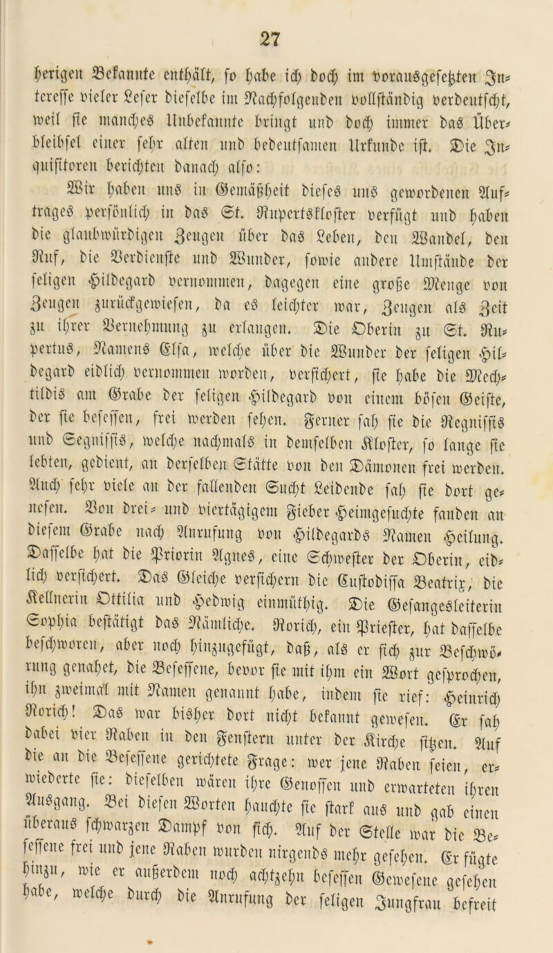 fyerigeit 93efannte entfjdft, fo fwbe id) bodf> im t>orau§^efe^ten 3n* tcrefje nieler £e|er biefetbe im *ftad;foIgenben boflfictnbig t>erbeutfd;t, mci( fte ntand;e8 Unbefannte briitgt unb bod; imnter bag libera Meibfcl ei iter fef;r atten mtb bebeutfamen Urfunbe i|i 2>ic 3n* quifttoren berid;teit banacl; atfo: SBiv f;abeit un8 iit ©emd§f;eit biefeg mt$ getoorbenett 3luf, tratje^ iperfontid; iit baS 6t. tftupcrtSHofier toerfugt mtb fiabeu bie glaubtvurbigeit 3eugcn iiber ba3 2eben, bcit 2Banbet, ben 9inf, bie S3erbieitfle mtb 2Biutber, fotoie anbere UmfMnbe ber (eligen $ilbegarb ocruontmen, bagegen eiite grojje £D2eitge t>oit S^gen ^urMgetoiefen, ba c8 teid;ter mar, 3eugen <\l$ 3cit in il;rer 23enter;ntung jit erlangem $>ie Oberin ^tt <5t 9lu* pertu^, 9?anten$ ©tfa, ivetdic uber bie SBunber ber feltgeit #\U begarb eiblid; nernontmen morbeit, oerftd;ert, fte I;abe bie $?ed;, tilbig aut ©rabe ber feligeit #ilbegarb oon eittent bbfeit ©cifte, ber fte befeffen, frei merben fefjcrt. gerner fal; (ie bie 0^e^nifft^ mtb 6egnif|t8, tt>eld;e na^ntalS iit bemfelben fttoftcr, fo tange fte lebten, gebient, an berfelbeit Stdtte oon beit SDdmonen frei trerbcm m fef;r mete ait ber faKenben ©ud;t Seibenbe fat; fte bort ge, ltefeit* 23on brei, mtb mertdgigem giebcr *£jeimgefud;te faitben au biefem ©rabe nad; Stnrufung Oon £itbegarb8 ^anteit £citung. ^affefbe f;at bie $ttorin 5lgne8, eiite 0d»oeflcr ber Dbcrin, cib* lid; oerfidiert 5Da« ©teid;e oerftd;ent bie ©ufiobiffa 23eatrij, bie Mitcrin Ottitia mtb &ebmig einmutfng. £>ie ©efangeSteiterin eop!;ia beftdtigt ba$ ftdmltd;e. Oiorid;, ein ^riejber, t;at baffelbe befd;moren, aber itod) tnn^iigefugt, baf, ais er ftd; ^ur 23efcfnriv rmtg genant, bie 23efcffene, beoor fic init if;m ein 28ort gcfprod;eu, ifm ^reima'1 init 9taten gcnannt t;abe, iiibem fte rief: £einrid; S^oricf)! SDaS n>ar bi^er bort nid;t bcfannt gemefem ©r faf> babei oier 9taben in ben genfteru itnter ber ,ftird;c ft^en* 9tuf bie an bie 33efeffene geridjtete grage: toer jene Ofaben feien, er, iriebertc fte: biefetbeu mdren it;rc ©enoffen mtb enoarteteit ibren 5tu^gang. Sei biefen SBorteu tjaudjte fte ftarf auS mtb gab einen nbcraus fd;mar^en ®<unpf oon ftd;. 2fof ber <5teUe mx bie 33c fefiene fret mtb jene 9iabeu murben nirgenbs ine^r gefet;en. ©r fugtc fn^/ »>« er auferbem nod; ad;t^et;n befeffen ©emefcnc gefejen ;abe, n?eld;e burd; bie 5lnrufung ber fetigen Smtgfrau bcfreit