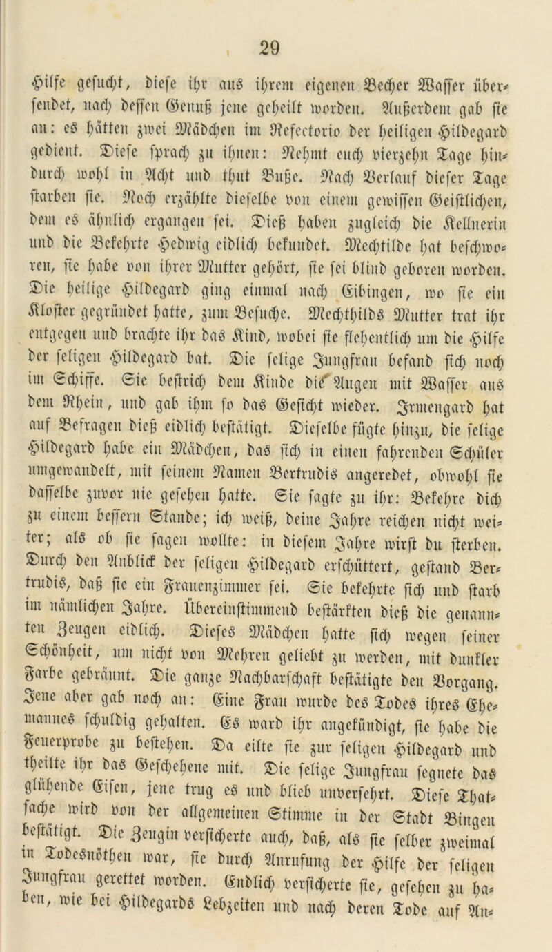 I £n(fe gefud;t, btefe ifjr au$ it;rent cigcnen 23e(f;cr SBaffer liber* [cnbet, nad; beffcit ©citufi jcne gcf;eitt toorbeit. 9tu&crbem gab fie on: e$ I;atben gioci RMb$eit im Refectorio ber f;eitigen «£>itbegarb gebient. *Tiefe fprad; gu if;iteit: Ret;mt eud; oiergcfm £age f)in* biird) ioot;t in Rd;t unb tfmt Su&e. Rad; SBerlauf biefer £«ge ftarbeit fte. Rod; ergdfdte biefetbe ooit einent geioiffctt ©eifitid;eit, bem c§ af;nlid) ergangen fei. 2>icft baben gugXeid; bie flellnerin unb bic Sefetjrte £ebioig eibtid; befunbet 9Red)titbe t;at befd;ioo* ren, ftc f;abe ooit if;rer Rtnftcr gef>ort, (te fei blinb geboreit toorbeit. SDie beitige £itbegarb Qiitg einmal nad; (gibiitgen, 100 fte eiu JWofier gegrunbet fjatfe, gum Scfnd;e. 2)?ecf;tf;itbg SWutter trat if)r entgegen unb bradite if)r ba$ $inb, loobei fie ftef;enttid; um bie «fpitfe ber fetigen «£ntbegarb bat. 2)ie [elige Sungfrait befanb ftd; itod; im ®d;iffe. (Sic beftrid; bem $inbe V\f 2lugen mit SBctffer auS bem Rfein, itub gab itjnt fo ba$ ©cftd;t toieber. 3*W£Hgarb fyat ouf Sefragen bicf eibtid) beftdtigt. fciefelbe fugfe $tngu, bie fetige *V>itbegarb I;abe eiu Rtabd;en, baS ftd; in eiucit fat;rcnbcit ©d;uter umgetoanbelt, mit feirtem Ramen 33erfrubi^ angerebet, obioot;t fte bctffelbe guoor nic gefejen $afte. ®ie fagfe gu if;r: 33efe£;re bicb git einent beifent ®tanbc; id; toeifi, beiue ^of;re reid;eit uid;t mei* ter; at8 ob fie fagcit molite: in bicfem 3nfme toirft bu fterben. S)nrd; ben 2lnbtt<f ber fetigen £itbegarb crfd;nttert, gefianb Ser* |rubt$, bafj fte ein gtauengimmer fei. ®te befefjrte ftd; unb ftarb im ndmtid;en 3at;rc. Ubereinftimmenb befMrften bicft bic genanu* ten Seugen eibtid). £>iefe$ aWdb^ett I;atte ftd; toegen feiner ®d)bnt;eit, unt nid;f ooit 2M;reit getiebt gu toerben, mit bunfter garbe gebrdunt. £ie gangc Rad;barfd;aft befidtigte ben Sorgang. 3mtc aber gab itod; an: (Sine grau mnrbe bc3 £obe$ ifjrea (St;e* ntanite^ fd;ulbtg get;attcn. (£g toarb it;r angefunbigt, fte t;abe bie geucrprobc git beftefjen. 2)a eitte fte gur fetigen <£>itbegarb unb mu it;r ba$ ©efd;ef)enc mit. fcie fetige Sungfrau fegnete baS gtupenbe (Sifcit, jeitc trug eg unb bticb uitoerfcfjrt. 2)iefe £t;at* facbe mirb ooit ber aKgemeitten (Stimme iit ber @tabt Siitgen bcftatigt. ®ie 3eugin oerftd;erte and;, ba§, atd ftc fetber gioeimat m Jobegnotben loar, fte bnrd; SInrufung ber ^pitfc ber fetigen ^nigfran gerettet loorben. &nbtid; oerfid;erte fte, gefet;en gn t;a* ben, mte bct ^ttbegarbs Cebgeiten unb nad; beren 2:obe anf 5tn*