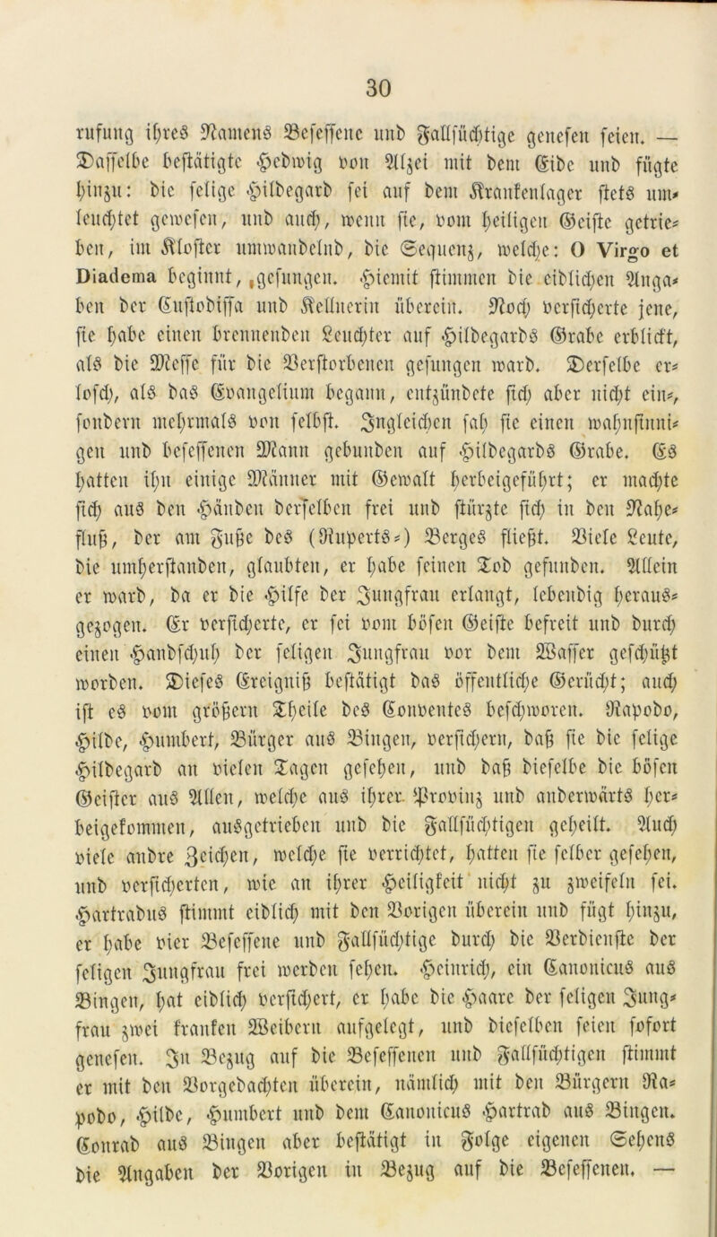 rnfung il;re§ SfatmenS 23efejfenc unb gaflfu^tige gcnefen feicn* — SDaffctbe bejidtigtc $cbmig ooit 5Ujet mit bent ©ibc unb fftgte i)inju: bic [elige £ilbegarb [et auf bent flranfenlager ftets um* Ieud;tet geioefcit, unb and), tnenn [te, no ut Ijetligeu ©eifte gctrie* ben, int ^loficr unnoaubelnb, bic ©equenj, tneld;e: 0 Virgo et Diadema bcginnt, ,gcfungcn. £>ientit flintmcn bie eiblid;en 5lnga* ben ber Gutfiobijfa unb dMliteriit ubereift, 9?od; ncrfid;crte jene, [ie f)abe eitten brennetibeit Seuc&ter auf ^ilbegarbP ©rabe evblicft, al8 bie SDtcffc fur bic 23erftorbencn gefmtgen marb. SDerfelbe er* lofd;, ais baS ©nangeliunt begaittt, cntjunbcte ftd; abcr nid;t eiit*, [onbevit ntel;rntalg non felbft, Sngleid&en fal; [te citteit tnafmftuni* geit unb befeffenen 2Jiamt gebuitben auf ^ilbegarbS ©rabe, ©3 I;atteu xt;n eiitigc SWcinner init ©ercalt f)crbcigcful;rt; er ntad;te [id; au3 ben #dnben berfelbcn frei unb fturjte [id; iit beit 9?af;e* fluft, ber ant gu&e be3 (SRupertS*) 33crgc3 fliefjt, 93iele 2eute, bie nmf)er[tanben, glaubten, er l;abe [eineit £ob gefunben. 2lllcin er tnarb, ba er bie #ilfe ber ^ungfrau erlangt, lebeitbig l;erau3* ge^oofen, ©r ncr[id;erte, er [ei nont bo[eit ©eifie befreit unb burd; eineit <£)aubfd;uf; ber feligen Jungfrau nor bent SBaffer ge[d;upt tootben. 2)iefe8 ©reiguifj beftdtigt ba3 bf[eitllid;e ©crud;t; attd; ift e3 nont grbbern £fyeile ©onnenteg befd;irorett. Diapobo, £nlbc, #umberf, Jurger au$ Siugeit, nerftd;ern, bajj [ie bic [elige ^ilbegarb an nicleit Sagcn ge[el;eit, unb bab bie[elbe bic bofeit ©eifter au$ 2illeu, meld;e au3 i^rer. ^roninj unb aubermdrts l;cr* beigefotnnten, auSgetrieben unb bie gall[ud;ltgen gcl;eilt 2lud; ntelc attbre 3cid;eit, tocldje [ie nerricptet, tyatten [ie [ciber ge[el;en, unb ner[id;ertcn, tnie au if;rer -fpeiligfcit nid;t §u gweifeln [ei, £>artrabu3 ftintmt eiblid; mit ben 23origen uberein unb [flgt f)in§u, er l)abe nicr 23efcffene unb gatlfud;tige burd; bie SBerbienjte ber feligen Sungfrau frei incrbcu [epcit, £)cinrtd;, ciit ©anonicttS au8 23ingen, l;at eiblid; nerjid;ert, er l;abc bic &aare ber feligen Sung* frau §mei franfeit SBeibent aufgelegt, unb biefelben [eieit fofort gcnefen, 3n 23e$ug auf bie SBefeffenen unb $allfitd;tigcn ftintmt er mit ben 93orgebad^ten uberein, ndntlid; mit ben 33urgern Dia* pobo, £ilbc, ^mntbert unb bent ©anouicuS £artrab au* Stugcn, ©onrab au* 93ingen aber beftdtigt in golge cigencu 6ef)cn* bie 2lngaben ber 93origeit in 23e$ug auf bie befeffenen. —