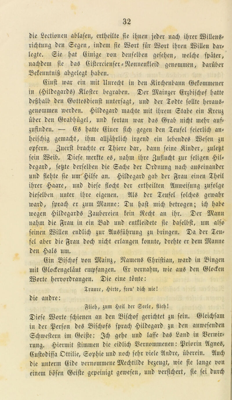 Me gcctioncn ablafen, ertf>eilte fie il;nen jeber nad; it;rer 2Biflen$* rid;tnng bcn ©egeit, iitbem (te 2Bort fur 2Bort if;ren SBilten bar# tegte* ©ie t;at ©inige non benfetben ^efef;cn, metcbe (pater, itad;bem (ic ba8 ©iftercienfer # ^ionitenfteib genoinnten, barnber 23efenntni& abgetegt f;abett* ©tnfi mar ctit mit itnred;t in ben $ird;enbamt ©efontntener in (*g>itbegarbs) $tofter begraben* SDcr 2Kain$er ©r$bifd;of t;atte befd;alb ben ©ctteSbienft nnterfagt, imb ber SJlobte (Mite perauS# genommen merben. #itbegarb inacpte init tprent ©tabe ein $reu§ iiber ben ©rabfmget, nnb fortan mx ba$ ©rab nid;t mepr auf# jufinben. — ©S patte ©iiter (id; gegcit ben £enfet (eiertid; an# peifcptg gemant, ipnt attjdprticp irgenb eiit lebenbe^ SBefen §n opfern. 3ncr(t bratpte er SLt)iere bar, banit (eine ^tnber, §utept (ein 2BeiM 5)iefe nterfte e8, naprn it>re 3n(ln(pt $ur (etigen $\U begarb, fetjte bcr(elben bie ©ad;e ber Drbnmtg nad; auSeinanber nnb flecte (te nnt <£jttfc an* $itbegarb gab ber $rau einen £peil if;rer «£>aate, nnb bic(e f!od;t ber ertpeitten 9lnn>eifnng §u(ot<;e Mefetben nnter if;re cigcnen. 911$ ber £enfel fotd;e3 geioapr trarb, (prad; er gitm 2Ranne: 2>u f;a(t ntid; betrogcn; id; pabe toegen <£jitbegarbS 3anbereien fein Oicd;t an ifjr. $>cr 2ftann ltapm bie gratt in eiit 33ab nnb entfleibete (ie bafctbft, um aI(o (einen SBitten enbtid; §nr 5Xu^(uf;run{j §n brirtgeit* 2) a ber Znu (e( aber bie grau bocp nid;t ertangen fonntc, brel;te er bem 2Jianne ben #at8 nnt* ©in 23ifd;of nott 2?2'aing, SftantcnS ©f;ri(tian, marb in 23ingen mit ©tocfcngcldnt empfangen* ©r ocrnapnt, nue anS ben ©tocfen SBorte pemorbrangen. 2>ie eine tonte: Xvaurc, &irte, (reu’ bict; nic! bie aitbre: jum &eit ber ©ecle, (liet;! S)ic(e 2Borte (d;iencn an ben 23ifd;of gerid;tet p (eiit. ©tcicpfant in ber $er(on bcS S3ifd;of3 (prad; $ilbegarb p bcn am»e(enben ©d;n)efient int ©etfie: 3$ <3ct)e nnb taffe ba$ £aitb in 93er»ir# rung* £iermit jtimmen bie cibiid; SBernomntenen: ^rioriit 9lgneS, ©n(tobi((a Ottitie, ©oppte nnb nod; fepr oiete Slnbre, ubetein* 9lud; bie nnternt ©ibe nernommene 2tfed;tilbe fcepugt, nue fte tange non einern bofen ©ci(ie gcpeinigt gemefen, nnb nerftd;crt, fte (ei burd;