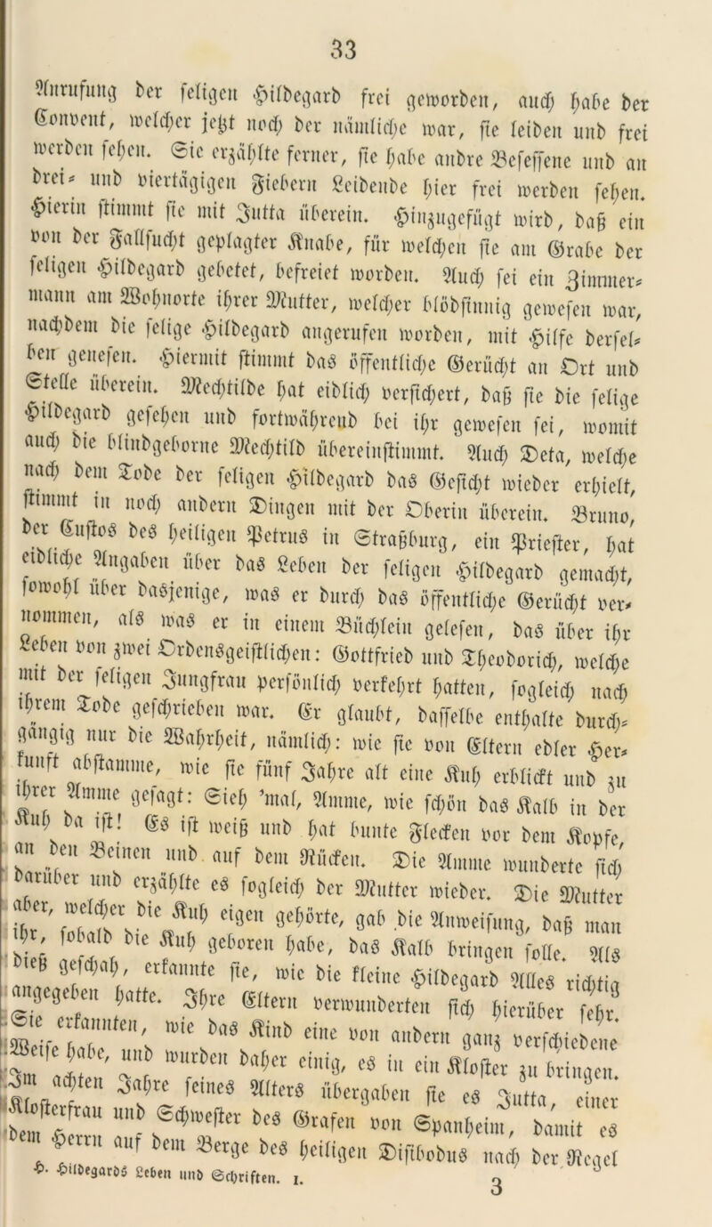 ?(urufuttg ber leligeti §ilbegarb frei gemotben, audi fabe ber goimciit, mdd;cr jejjt nodi bcr tiamlidie mar, fte leibett uub frei ivcvbcit fcgctt. eic erjafdte ferner, ftc fjabe anbte Sefeffene unb ait bvct. ttttb biertdgigen gtcX^cvit Scibc.be (iter frei merbett febett ^term ftimmt ftc mit 3«tta liberem. $i„Sugefugt nnrb, bag ein tum ber gallfudit gefilagter JEttabe, fitr melcficit fte am ©rabe bcr fciigctt §i(bcgarb gebetei, bcfreiet morbett. 2(itd; fei eitt 3inmter* tuaitit am SBofutorte igter SWufter, meld;et blcbftttttig gemefen mar, nadibent bic |clige £i(begatb attgerufcn worbcit, mit berfcf» ben gettefett. £iermit fiimmt bad bffentlidK ©edidit ait Ort ttttb etcflc ftbcreitt. TOeditilbe fat eiblid, uerfufiett, bag fte bie felige •ptlbegarb gefeftcit ttttb fortodfiteub bei i(;r gemefen fei, mornit audi bie bltubgeborne iOleclitilb ubereiiifliiuuit. 5(ud) ®eta, nteldje uad| betn fobe bcr fciigctt £tlbegarb ba« ©c|td)t miebcr crtiielt, fttmmt ut ltocf) attbctit 2>iitgcn mit bcr Dbetitt uberein. Sttmo, bcr guftc« boS geiligett IfSettuS t„ Stragburg, eitt (fJricjler, bat ctblt^e Slngabctt liber baS Scben bcr fciigctt £ilbegarb gemant, 'm°V uter mad cr bttrd; bad offentricfie ©edidit v» ttommett, ald mad er iit cinem 23ttd;(ciit gelcfett, bad uber ibr Se -ett »o„ jmei Orbendgeiftlic$en: ©ottfricb uub ^eoboritfi, mdebe mtt ber feltget, Sungfrau ficrfottlid; berfegrt gatteu, fogleicf, natft VCm 5pbc C^rdfA-tc^cit mar. ®t glaubt, baffdbc entfialte butdt* aangtg mir bie SBal;rt;cit, itdmlidi: ttiie ftc uoit ©(terti cbler *ct. umt abflantme, mte fte funf Salite ait eitte M> erblicft uub tu tbut «ittitte geagt: Stefi ’ma(, Slmme, mie fd;6tt baS ftalb in bcr btiili ba tfl. ©d tfl mei§ unb fiat buute glctfett nor bcm flopfe, c„ Semen unb attf bcm SRfitten. ®ie «forne munbcrtc L ubci uub ctjafiltc cd |oglcid; bcr ONuftct micber. SDie ffliutter libT'f'7 ei9eu gab bic Sliimeifung, ag i 'V; fD f b,e *«* geborctt gabe, bad Salb brittgen olle »(1 2« «?*“*' “A»** ^ »i« bie flcine ^ilbegarb £«2. ‘3 gt eu ^re gUern Dcmumberteu ftet; Bieruber febr e.e crfaunteu, mie bad fli„b cittc uott a.tbcru flan^fclS “‘‘f m\tU M>Ct c« i ei» fftoffer ju bringen. arf;fen ^ feme8 3i,(m lWe 6e„ f '*! «» ». -. «*»*, M e„,„ &«<il bm ffler.jc Tu.t.., ,,.; i ,r •&tl£>e3ar£>5 Scbe» unb 6c0riften. i. ^