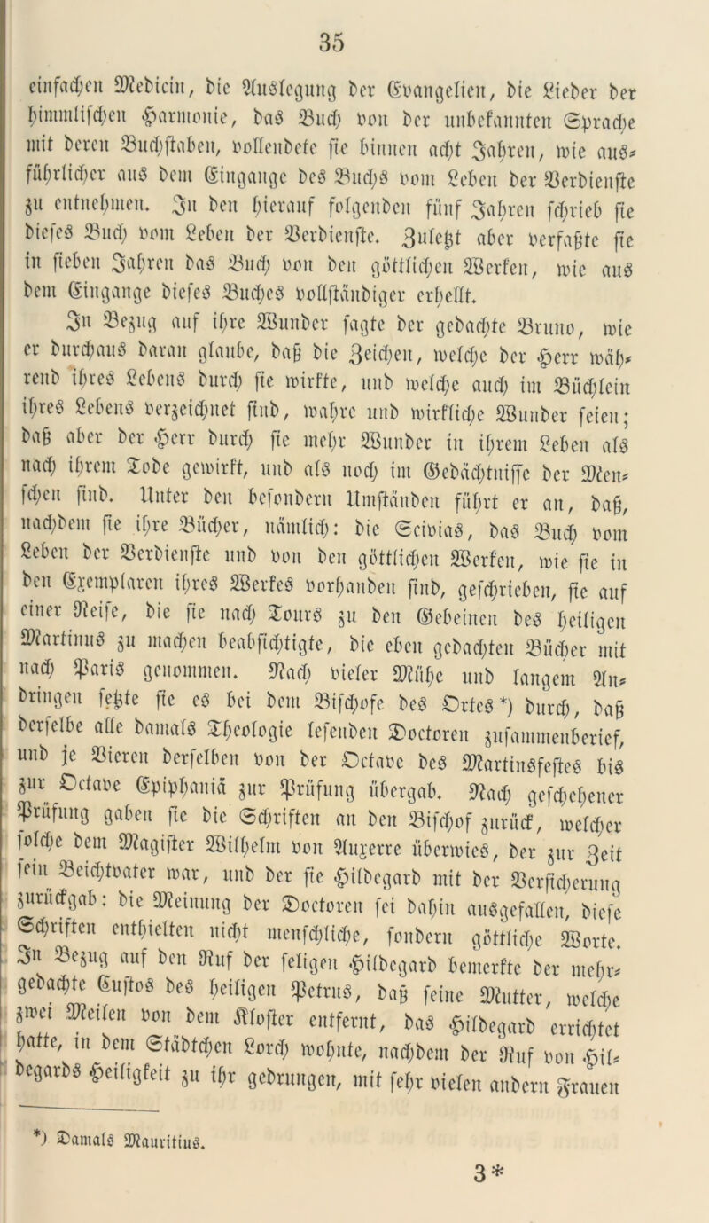 einffl<$en SWebicin, btc «MusrcQung bcr (Eoangdicn, bie Sieber ber f;intmli|d;cn «£>arntonie, ba3 33nd; tum bcr unbefannten 3prad;e mit bcrcit 33nd;ftaben, ootlenbefc fic btnncn ad;t Sancit, mie and* fuf)riid;cr au$ bent (Sittgange bcS 33nd;S t>oin 2eben ber 23erbienfie 3U cntnefjnten. 3« bett bierauf folgenbcit fiinf 3af;rcn fc^rteb fte bicfcS 33 nd; oorn fiebcrt ber SBerbienfie. 3ule&t aber Dcrfa^te ftc in fteben 3a$ren ba$ 33ud; non ben gbttlic^cn SBerFen, nue aug bent (Singange btefeS 23ud;c8 Ootlfidnbiger er&eUt. 3n ©egng anf tf;rc SBunber fagte ber gcbad;te 33rnno, tote cr bur<$auS baran glaube, ba& bic 3eicf;en, n>dd;e bcr £err to&fy renb tf;reS 8eben« burd; fie nurfte, nnb n>d<$e and; im 33ud;Iein if)re§ SebenS toergei$net jtnb, mal;rc nnb mirftid;c SBunbcr feien; b«§ bcr &crr bnrd; ftc mei;r SBunber in if;rem Seben ala nad; ii;rcm 2obe gctxnrft, nnb atd nod; im ©ebdd;tniffc bcr fd;cn ftnb. linter ben bcfonbcrn Umftdnbcn fnf;rt cr an, ba§, ttad;bcm fte if;re 33i’td;er, nantlid;: bic <2cit>ia$, ba8 33nd; nom Sebcn bcr 33erbien(le nnb non ben gbtt(id;en SBerFen, mie fie in ben djcmplarcn if;re$ Sterte* Oori;anbcn ftnb, gef<$rieben, fte anf ciner Oict]c, bic fic nad; £citr3 jit bett ©cbciitctt be3 ffeiligen ^arfinnd $u mad;cn bcabftd;tigte, bic eben gcbadjteit 33ud;er mit nad; $ari$ genomnten. ftad; oider m\)t nnb (angent 2ln* bringen fefcte fic c§ bci bent 33ifd;ofc beS Orte* *) bnrd;, bajj berfclbc ade bantal* ^cologic Icfcnben 2>octoren gufantntenberief, nnb jc 33ieren berfclbcn oon bcr Odaoc bc3 SRartinSfefie* bi$ jnr Octaoe dpipl;ania gur $rnfnng ubergab. 9kd; gcfd;c[;cncr ^tufnng gaben ftc bic @d;riften an ben 33ifd)of gnrucf, mdcfjer fo!d;c bent 9)<!agifler SBilfydm oon Slujerre nbenoieg, ber gnr 3eit fciit 33cid;toater mar, nnb bcr fic $ilbegarb mit bcr 33erftd;ernng jurutfgab: Me 2Keinnng bcr SDodoreit fci baf;in au*gefaHen, biefe ©d;riften entbidten nid;t mcnfd;iid;e, fottbcrn gott!id;c SBorte 3u «wf ben SRnf bcr fetigen ^ilbcgarb bemerfte bcr md;r* getadde <5n)to« beo $eiligen «Petru*, ba§ fcine 2Kntter, mdd)c * 8»et ffieUen »on bent Jtlofier cntfcrnt, ba$ fcilbegarb crrid;td Jattc, tn bent @fabtcf>en Bord; mof;ntc, nad;bcm bcr Ofnf non biU becgarbg e«ttgfcit gu ij»r gcbrnngcn, mit fc^r oiden anbcrn granen *) ®amat« SWauvitiiig. 3 *