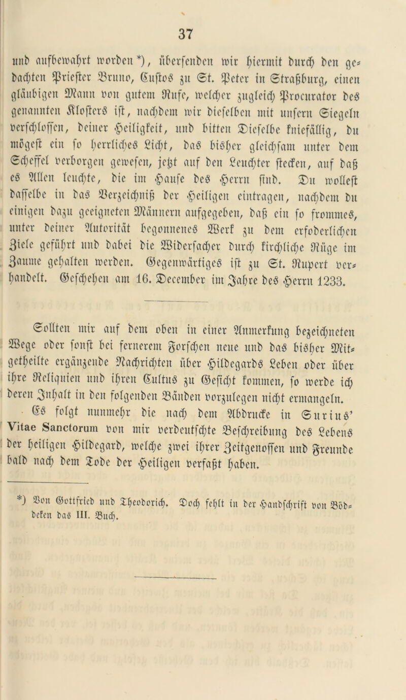 \ 37 unb aufbemaf)rt morben*), uberfcitben mir f;icrinit burd) ben gc* bad;ten Pricfter 23runo, (Sufio^ $u St Petcr in ©trafjburg, eiiten gtaubigen 2Rann von gutem Olaifc, meld;er $ugleid; procurator bcS genannten ^lojterb ift, nadjbcm mir biefefbcn rrtit uufcrn ©iegeln ocrfd;(offen, beiucr #eiligfeit, unb bitten Xicfelbc fniefaUig, bu wbgcfi cin Io l;errfid;c8 £id)t, ba$ bi3f;er gleid;fatn nuter bem 0d;cffcl oerborgeit gemefen, jctjt auf ben 2eu$ter ftecfen, auf ba& c$ 5(ltcn Icud;te, bie im £>aufe bcS &ernt ftnb. £)u moflejb baffetbe in ba$ 23er$eid;nifi bcr #eitigen eintragen, nad;bcm bit cinfgeit ba§u gceigncten SRannern aufgegeben, ba£ cin fo frommeS, nntcr beincr Stutoritat begonneneS SBcrf $u bem erfobcrti^cn 3ictc gefiifmt unb babei bic 2Biberfad;er burd; fird;tid;c ffifige im 3anme gef>atten merben. ©egenmdrrtgeS ift jn St Otupert ocr* I;anbclt. ©cfd;el;eu ant 16. december im 3af>re bcS §erru 1233. ®oUtcn mir auf bcrn oben in ciner Slnmerfung begeidjneten SBege ober fonft bei fernerem gorfd;cn ncue unb baS biSber Wlit* getfjeilte erganjenbe ^ad;rid)ten itber .gjtfbegarbS Seben ober fiber i^re ffieliquien unb i$reu &ultu$ ^u ©eftd;t fommen, fo merbe id; beren 3nf;att in ben fofgenben Sctnbcit uorgulegen nid;t erntangefn. (5S fotgt nunmetyr bic nad; bem 2lbbrutfe in <5uriu$’ Vitae Sanctorum Oon mir oerbeutfd;te 23efd;rcibung bcS Sebent ber beiligen &tlbegarb, mctd;e $mei if;rer 3citgenoffen unb greunbe balb nad; bem £obe ber «jjeiligen oerfa^t f;aben. *) aSmi ©ottfrieb unb ^coboritb. $d$ fefjft in bcr $anbf$rift non <8ob= befcn bai III. 23nd).