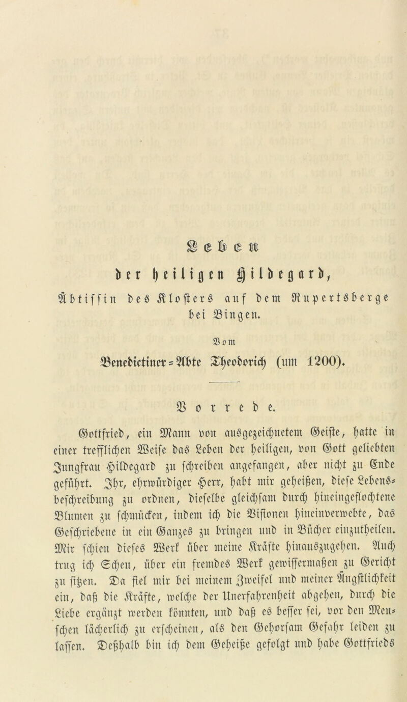 j® e b e st b e r I) e i 1 i g e n $ i l b e g a r b, 51 b1iffin b e $ JU 0 ji e r 8 auf b c m OtupertSberge bei 33ingen* 23 om SBenebictine* ? 2Xbte £f;ccbbvid; (um 1200)* horrebo, ©ottftteb, etn Wlamt bon au8ge$ei$netem ©cifie, fjattc ™ cincr trcfflid;en 2Bcife baS £ebcit ber ^etXigen, bon ©ott gelicbten Sungfrau #itbegarb p fd;reiben angefangen, ab er nid;t p (Snbe gefufyrt 3$r, efmrnrbiger £crr, l;abt nur gc^ei£en, bicfe Sebent befcfyreibung p orbnen, biefclbe gleid;fam burd; t;tncingefIod;tenc SBtoert p fd;nmcfcn, inbem id; bic SBiftonen f;incinbenocbfe, ba8 ©efd)riebenc in etn ©an$e8 p bringen nub in 23nd;cr einpt^eilen. mx fdnen biefcd SBerf uber nteine Jtrfifte l;inanSpgeben. 5tnd; trug id; ©d;eu, xibcr ein frcntbcS SBerf genrifferina&en^p ©cridd p ftfcen. 2)a ftel mir bei nteinem 3u>eifet nub raeincr 5fngjb(i$feit ein, ba& bie flrfifte, ircfd;e ber ltnerfa^renf;eit abgef)en, bitrd; bic gicbe ergcinjt werben fbnnten, nnb bafj cS bcffer fet, bor beu $?cit* fd;cn Idd;crlid; p erfti&eincn, ais beu ©etyorfam ©efaf)r Xeiben p Xaffen. £>cfd;alb bin id; bem @ef;ei{3c gefelgt nnb f;abe ©ottfriebS