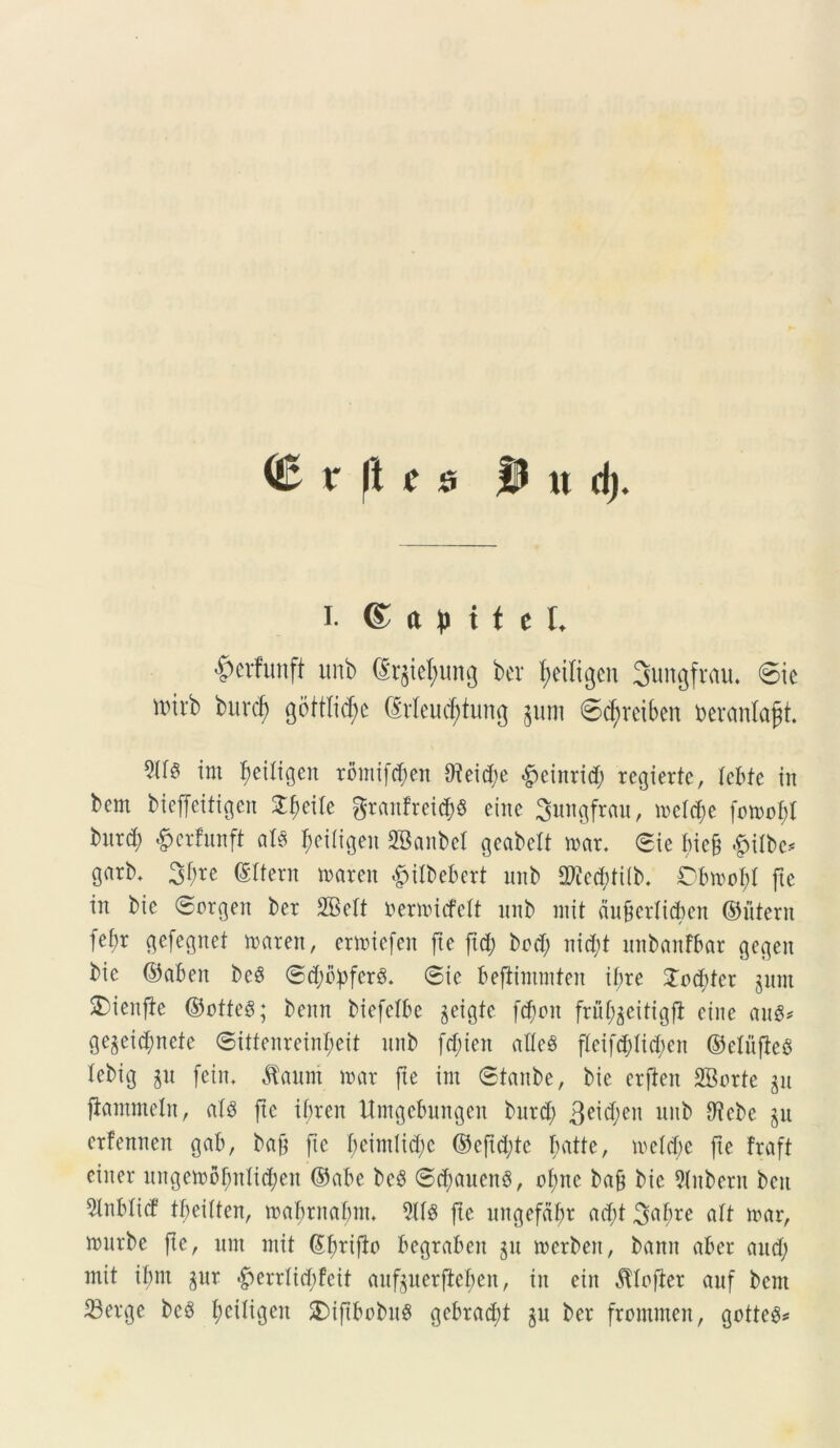^ v ft c s |U u d> I. © a p i t e f, ^crfunft unb ©r$tel)ung ber tyedigen Jungfrau. 6ic nnrb burd) gottlidje (Meud)turtg §uni ©djveibcn toeranlafjt. irn ^eiltgcn tomifcben $eid)e &einrid) rcgiertc, lebfe in bcm bieffeitigcn Xfyelk granfret<$« eine Sungfrau, n>elc^e fonmbl burd) &erfunft aH $eifigen SBanbel gcabett mx. 0ic bicf £ilbe* garb. 3^c ©Itera waren #itbebert unb 2We<$tilb. Obmofd fte in bie ©orgeit bcr SBelt nermufelt unb mit dufierlicben ©utera fel;r gefegnet maren, ertoiefen fi e fi d) bcd; nid)t unbanfbar gegen bic ©aben bc§ ©djbpfcrS. @ie befiimmten ifre Joditcr gunt S)ieu|be ©otteS; benn biefelbe jeigtc fdjtm fru^citigfi eine auS* gegeid;nete @ittenreinl)eit unb f$ien atlcS fleifddidjett ©elufieS tebig $u fetu, $aum mx fte irn ©tanbe, bie crfteit SBorte $u fiammeln, <tl8 fte if>ren Umgebungen burd; 3eid;en unb Oicbe ju erfennen gab, baf fte I)eintlid)c ©cfttyte batte, meld)e fte fraft eiiter ungemofntlidjeu ©abe beS ©diauenS, ofitc ba9 bic 2Inbew bctt 5lnbticf tbeilten, mabrnabnt. 9113 fte ungefa^r ad)t 3>abre ait mar, niurbe fle, um init ©I)rifto begraben gu werbett, banit aber aud; mit ibm gur #errlid)feit auftuerflefien, in ein ^lofier auf bent S3erge bed ^eiligen £)iftbobu$ gebrad;t §n ber frommen, gotteS*
