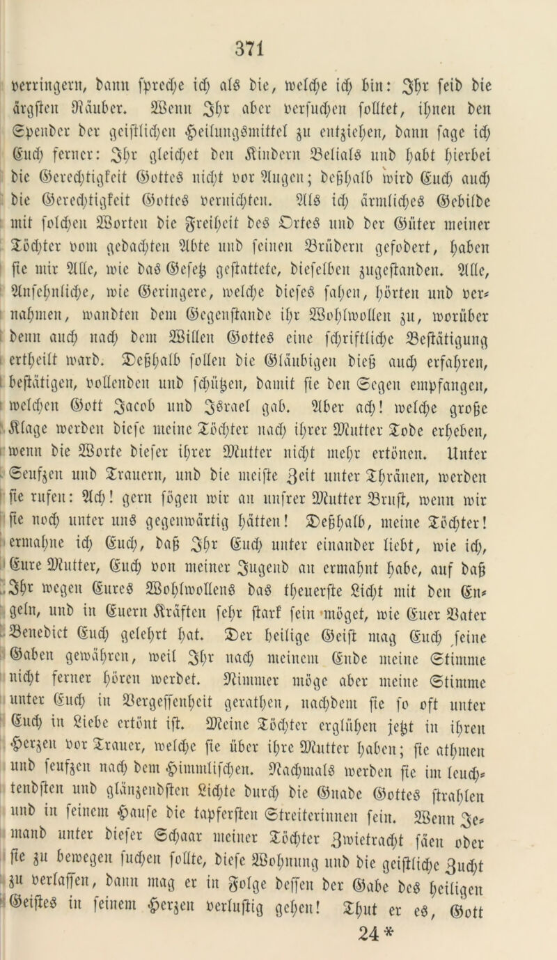 oetringern, banu fprcd;e id; al$ Me, meld;e id; Bin: 3f;r feit> Me drgjten Diduber. 2Benu 3f)r ciber nerfud;en folltet, il;nen Mu ©penbcr ber gcijllid;cn «gjetlunggmiftel gu enfgie^en, bann fage id; ©ud; ferncr: 3I;r gleid;et ben $inbcrn 23elial8 unb I;abt f;ierbei bie ©ered;tigfeit ©otteS uid;t norWugen; bcfjl;alb inirb ©ud; aud; Me ©ered;tigfeit ©otteg neruid;tcit. 5118 id; drmlid;e8 ©ebilbc mit fo!d;en SBorteu bie grcil;cit be8 0rte$ unb ber ©liter meiner £od;ter nem gebad;ten 5lbte unb feinen S3rubent gefobert, f;aben fxe mir 2lfle, mie ba8 ©efejj gejlattefc, biefelben gugeflanben. Me, 51nfel;nlid;e, mie ©cringere, meld;e biefe§ fat;en, I;brteu unb ner* naf;meit, manbten bem ©cgenjlanbe it;r SBofflmoIIen gu, moruber benn aud; nad; bem SBifleit ©otte3 cine fd;riftlid;c 23cftdtigung crtl;eilt marb. S)e§[;a(b foflert bie ©laubtgeu bic§ aud; erfat;ren, i beftdtigeu, nollenbcn unb f^iijjen, bamit fxe beit Segeu empfangcu, meld;en ©ott 3acob unb 3$rael gab. 51ber ad;! meld;e gro&c $Iage merbeu biefc meinc £bd;ter nad; il;rer DJiuttcr £cbe erl;eben, menu bie SBorte biefer if;rer SRutter nid;t mef;r ertonen. Unter Seiif^en unb Srauern, unb bie mcifte 3cit unter 2I;rduen, mcrbcit fxe rufen: 5Id;! gern fbgeit mir au unfrer Oftutter S3rufl, menn mir fxe nod; unter un$ gegcnmdrtig t;dtten! 2)e§f;alb, mcine 3Tod;ter! ermatme id; ©ud;, ba§ 31>r ©ud; unter einanber tiebt, mie id;, ©ure 9Jtutter, ©ud; non meiner Sugeitb au ermafmt babe, auf bafj 3^ megeit ©urc§ 2Bol;Imollen8 ba8 tl;eucrfte 2id;t mit bcu ©n* gelu, unb in ©ucrn tfrdften fel;r jtarf fein minget, mie ©uer 23ater 23enebict ©ud; gdcf;rt f;at. 3)er beitige ©eift mag ©ud; feiue ©aben gematyten, mext 3^' nad; nteinem ©ube mciue Stimme nid;t feruet I;breit merbet. SUmmer mbge aber meiuc ©tinitne uuter ©ud; in 23crgeffenl;eit gcratt;cu, uacfybent fte fo oft unter ©ud; in 2iebe ertbnt ift. Sfteinc 2bd;tcr ergtufjen je^t in il;reu ^erjen nor Strauer, mdd;e fxe liber i(;rc 9)iuttcr l;aben; fxe atl;men unb feufgen nad; bem &immlifd;en. 9lad;mal3 merben fxe im tuiti)* tenb)ten unb gtdngenbften £id;te burd; bie ©uabe ©otteS ftral;tcn unb in feinem £>aufe bie tapferficit ©treiterimten fein. SBeuu 3c* maub unter biefer 6d;aar meiner £bd;ter 3mietrad;t feteu ober )xe $u bemegen fud;eit fo (Ite, biefc 2Bof)nung unb bie gciftlidm 3ud;t $n nerlaffen, baun mag er in golge beffen ber ©abe be8 l;eitigcn ©eijle^ in feinem Bergen nerlufiig gei;en! Zfyut er e$, ©ott 24*