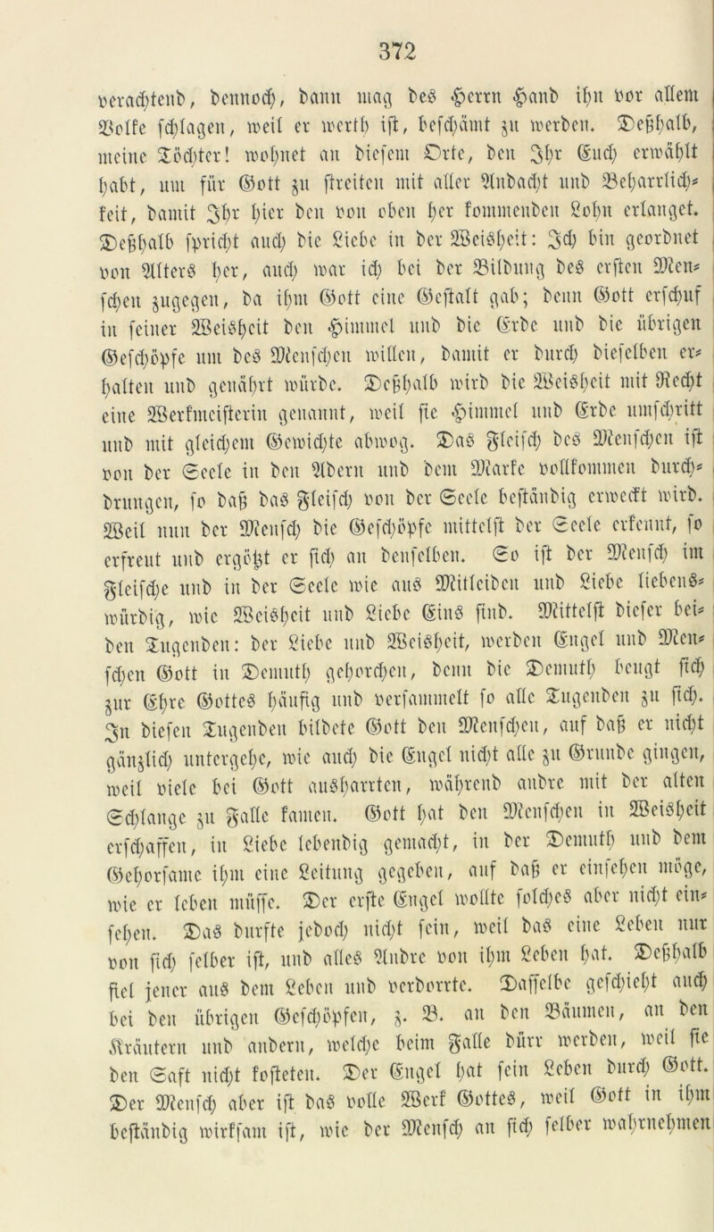 oeraddettb, bemtod;, bamt umg bed $>aub if;it nor aflent ©olfc fd)tageu, roeit er incrtf) i fi, befd;dmt ju n>erbett, ©ef$db, ntetne 2od;tcr! tool;uet an biefeni Orte, ben (Sud; enndfdt fyabt, uut fur ©ott §u flreiteu mit alter 9tnbad;t unb 33ef)atrlid;* feit, bantit 3fr t;icr ben noit oben f;er fommenbeu 2of)n ertanget. ©eft;atb fprtd;t and; bte Siebc in ber 2Beid)eit: 3d; bin georbnet oon 9ltter$ t;cr, and) raar id; bei ber SSilbung bcg erfien fDicn* fd;ett jugegen, ba if;nt ©ott eine ©eftalt gab; beitn ©ott erfd>uf in fetner 2Beu%it ben #iutntei unb bic (Srbc unb bie itbrigen ©efdjbpfe uut be§ SMenfc&en mitten, bamit er burd; biefctben er* fjdteu unb gendbrt nuirbc. ©cjftalb uurb bic 2Bei§I;eit mit 9icd)t eine SBerfmcijierin geuartnt, toeil fte £inmtel unb (£rbc umfdmtt unb mit gleidjem ©cn>id;tc abmog. ©aS gftcifd; bed 2ftenfd;cit ift »on ber ©cete in ben Aberit unb bent DJcarfc noGfommeu burd;* brungen, fo ba§ baS gteifd) nott ber ©eete beftdnbig erwecft tnirb. SBeit mtn ber Sticnfd; bie ©efd;bpfe mittetft ber ©cete crfenut, fo erfreut unb ergbtjt er fid) an benfelben. ©o ift ber Stftenfd; ira $teifd)e unb in ber ©cete mie auS fOiitteibcn unb Biebe tiebenS* raurbig, me S33eiS(>eit unb Bicbc SinS finb* Mittetft biefcr bei* ben ©ugenben: ber Biebe nnb 2Bcid;eit, toerbeit Suget unb 2Jien* fd;en ©ott in ©cmutt; gef)or^en, bcmt bic ©cmutt; bcugt fid; pr (St;re ©ottcS I;dufig nnb nerfammett fo alte ©ugenbeit $u ftd;. , 3n biefen ©ugenben bitbete ©ott ben 2Renft$eu, auf bafj er nid;t gdnjtid; unterget;e, me and; bie (Suget uid;t attc 311 ©runbe gingeu, ioeit niete bei ©ott au8f;arrtcn, mdt;renb aubre mit ber attcn ©d;tange ju gatte fanien. ©ott t;at ben 3Renf$en in 2BeiS&cit erfd;affen, in Biebc tebenbig gemad;t, in ber ©cmutt; unb bent ©e^orfarne it;m eine fieitung gcgebeit, auf ba§ er einfet;en moge, n>ie er tcben muffc. ©er crfte Sngel mottte foldjeS aber uid;t ein* fet;en. ©ad bitrfte jebod; nid;t feiu, toeil bad eine ficbeu uur »ou fid; fetber ift, unb atted 2tnbre non it;m Bebcn t;at. ©effralb fiet jener and bent Bebcn unb ncrborrte. ©afietbe gefd)iet;t and; bei ben itbrigen ©ef^bpfen, *. 23. an ben 23dnmen, an ben dtrdntern unb anbern, mctd;c beim gafte burr toerbeit, toeil fte ben ©aft nid;t fojieten. ©er Suget f;at feiu Bebcn burd; ©ott. ©er SWcnfd; aber ift bad nolle SBerf ©otted, toeil ©ott in i(;nt bejlanbig toirffant ift, mic ber DJienfd; an fid; fetber mabrnebnten