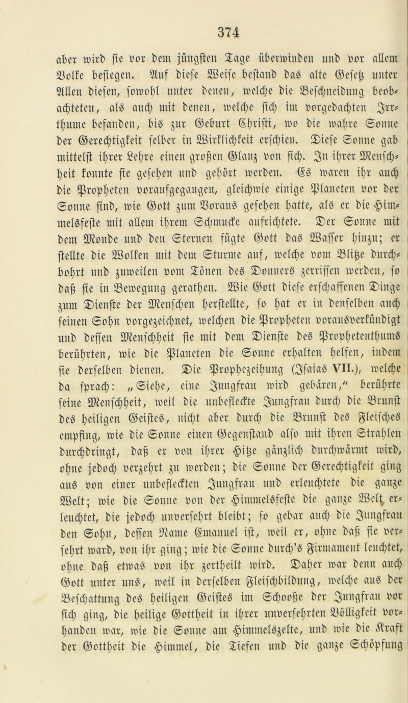 aber toirb fte oor bent jungften 2age ubenoinbeit unb oor adem 23oXfc beftegeiu 5tuf biefc 2Beife bcftanb ba3 alte ©efe£ nuter 51den biefen, fotoofd nuter benen, re et d; e bie 23cfd;neibuitg beob* ad)teten, alS and; mit benen, toeld;e fid; im oorgebad;ten 3rr* tl;untc befanben, bi$ pr ©eburt (ff;rifti, too bie toaftre Sonite ber ©cred;tigfeit fetbcr in 2Birt’lid;feit erfd;ten. 2)iefe Sonne gab mittelft it;rer 2el;re einen grofeit ©lan§ Oon fid;. 3>n t^jrer Sfteitfd;* I>eit foitnte fie gefefjen unb geftbrt tocrben. @3 roaren it;r aud; bie ^3rof)f;eten ooraufgegangett, gleid;toie einige ^piancten oor ber Sonite ftttb, toie ©ott §unt 33orau§ gefefen I;atte, al3 er bie #int* melsfefte mit alieni tftrent Scbmucfe aufrid;fete. 2)er Sonne mit bent 2tfoitbe unb ben Sterncn fii^te ©ott baS 2B affer l;inp; er ftellte bie SBolfeit mit bent Stnrme anf, toelcfc oont iBlilje bttrd;* bof)rt unb ptoeilett oont £bnen be§ 3)oititer$ prriffen toerben, fo baf fie itt 23etoeguitg geratl;cit. 2Bie ©ott biefe erfd;affenen 5)inge pnt $)ienjte ber 2)ienfd;en ficrftcltte, fo I;at er in beitfelben aud; feinen Sol;it oorge§eid;net, toeld;ett bie $ropl;eteit ooraugoerfunbigt unb beffen 2)<!enfd;t;eit fte mit bent $)tenfte be§ $ropt;eteutf;um6 berufyrten, toie bie paiteten bie Sonne erl;altcu fjetfen, iitbem fte berfelbeit bteiteit. SDie ^rop^epi^ung (3fcua8 VII.), toeld;e ba prad;: „Siel;e, ciite ^ungfratt toirb gebdreit, berufrte feine 2ftenfct)t)eit, toeil bie uitbeflecfte 3uitgfrau bttrd) bie 23ritnji be3 l;eiligen ©ciftcg, nid;t aber bttrd; bie 23runft be§ gleifd;e3 cntpfiug, toie bie Sonne einen ©cgenjtanb atfo mit itjren Stral;len bitrd;bringt, baf er oott if>rer £it$e ganjlid; burd;todrmt toirb, otme jebod; oerpt;rt p toerbeit; bie Sonite ber ©cred)tigfcit giitg au$ oott eitter uubeflecfteit ^ungfrau unb erleiu^tete bie gaitp 2Belt; toie bie Sonne oott ber £intmelgfefte bie ganp SBcl^ er* Ieud;tet, bie febod; unoerfefrt blcibt; fo gebar aud; bie Sungfrau ben Sof)it, beffen 9?ante (Smanuel ift, toeil er, ol;ne baf fte oer* fel;rt toarb, oou il;r giitg; toie bie Sonne bttrd;1# ginnament lcud;tct, ofite baf ettoaS oou iftr §ertl;eilt toirb. $>al;er toar benu aud; ©ott nuter ung, toeil itt berfelbeit gleifd;bilbuug, toe!d;c au$ ber 23efd;attung be£ Ijeiligen ©cifieS im Sd;oofe ber Sungfrau ^or ftd; giitg, bie fteilige ©ottbeit iit il;rer unoerfefrteit 23oIIigfctf oor* fjanbcn toar, toie bie Sonite aut ^intineBpfte, uttb toie bie Atraft ber ©ottbeit bie £intmel, bie £iefen unb bie ganp Sdpbfung