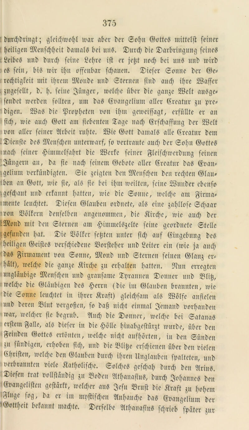 burcfybriitgt; gletd;mofyl nar ab er ber ©ol;it ©otteS mittelft feiner 1 ^eiligeit 5Renfd)l;eit barnalS bei uit§. SDurd) bie SDarbrittgung feiiteS 1 Seibeg unb burd) fetne gcfne ift er jejit rtod; bci utt$ unb nitb i e8 feiu, bt$ nit il;it offenbar fdjauen. SDtefcr ©onne ber ©e* recfytigfeit urit xbjrent 2Ronbe unb ©ternen ftnb and; il;re 2Baffcr : jugefeflt, b. I;. feiue 3«nger, neld;e uber bic gart^e SBclt au3ge* fenbet rnerben foflten, um ba6 ©oaitgelium alter ©reatur gu :pre* bigeit. 2Ba$ bie ifrop^eten i>on il;nt geneiffagt, erfullte er an ftd;, nue aud) ©ott am (tebenteu 2agc nad; ©rfcbaffuitg ber 2BeIt noon aller feiner 2(rbeit rui;te. 2Bic ©ott bamal$ alie Areatur bent . 2)ten|ie beS S9?enfd;en unternarf, fo oertraute aud; ber ©ol;it ©otteg mad; feiner £>iinmelfaf)rt bie SBerfe feiner gleifd)netbung fetnen ;;3Mngern an, ba fle nad; feiuent ©ebote aller ©reatur ba6 ©oan* .getium oerfunbigteit. ©ie geigten beit SKenfdjen beit red;teu ©lau* :ben an ©ott, nue fi e, ais fie bei il;m neilten, feiue SBunber ebcrtfo fcgefdmut unb erfannt l;atteu, nue bic ©omtc, neld;c am girma* mente leud;tet. 2)iefcn ©lauben orbnete, alS eine §af)Ilofe ©d;aar moit S3olfent benfelbeit angenommen, bie $ird;e, nie aud) ber •2Ronb ntit beit ©ternen am #immet8gelte feiue gcorbuete ©telle gefiutbcn l;at. 2)ie 23olfer fejten nuter fid; auf ©ingebmtg bcS beiligcit ©eifleS oerfdflcbene 23orftef;er unb Seiter ciit (nie ja aud; ba3 girmament ooit ©onne, 2ftonb unb ©ternen feitten ©latt§ er* lialt), neld;e bie gan^e $ird;e gn erf;alteit l;atten. 9tun erregteit unglaubige SKenfdjen unb graitfante £jprannen 3)ottner unb 23li£, ncldje bie ©laubigen beei ^ernt (bie im ©lauben brannten, nie bie ©onne leudjtet in il;rer flraft) gleid;fam ais SBolfe anftelen unb bereit 23lut oetgoflen, fo ba& nid;t einmal ^emanb oorfmnbett nar, neld;er fte begrub. 9lud; bie 3)onner, neld;c bei ©atanaS erftem ^allc, al$ bie)er iit bic <£>blle f)inabgeflurgt nurbe, itber beit geinben ©ottes ertonten, neld;e nid;t auff;brteit, iit beit ©nnbeit iu fflnbtgen, erjoben ftd;, unb bie S3lifce erfd;ieuen uber ben oielen ©l;riflen, neld;e ben ©lauben bitrd; ibrcit Uuglauben fpaltcteit, unb oerbrannten otele £atf;olifd;e. ©old;e3 gefd;al; bitrd; ben *riu«. 3)iefen frat »oH(lfinbig gu 23oben M;anaflu6, burd; 3ol;annc6 ben ©eangetiflen gefidrft, wel^et mi8 3«fu Sruft t>ie flraft ju f,0[)em P8e f®8/ 6(1 « tm mi)ftifd;cn 3ln^mid;e ba« euangelium t>« ©ottfieit betat macete. $etfelbe ?Itfmn«(lii8 fdjvicb ' fpdtcr 5ur