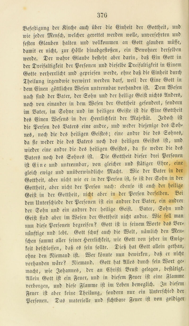 37G Sefefiigung ber $ird;e and) uber Me ©inljeit ber ©otttjeit, unb nue jeber SWenfd;, metd;er gerettet merbcn molle, unoerfcfjrten unb fcfieit ©tauben f>altcn unb oottfommeu an ©ott gtauben mitffe, bainit er nid;t, §ur £otte t;inabgcfiofteu, eiit Semofyner berfelben werbe. 2)er mat;re ©laube bcftct;t aber barin, bajj ©in ©ott in ber SDreifaltigfeit ber ^erfoncit unb biefelbe SDrcifaltigfeit in (Sinem ©otte oert;errlid;t unb gepriefen merbe, ot;nc baff bic ©infcit burd; £f)eilung irgenMMe ocrmirrt metbeit barf, meil ber ©iuc ©ott in bem ©iueit gbtttidfen SSkfen uutremtbar oort;anben ift. 2)em SBefen nad) ftnb ber Sater, ber 8ot;n unb ber t;citigc ©eift uid;t« 9tnber«, nod; ooit einanber in bem SBefen ber ©ottbeit gefoitbert, fonbent im Sater, im ©ot;ne unb int f)eitigeu ©cifte ift bie (Sine ©ottbeit be§ ©inen SBefenSin ber £errtid;feit ber Stajeftdt. 3ebod) ift bie fpcrfon be£ SaterS eine anbre, unb meber biejenige be3 0ot;* neS, it od; bie bc8 i;ei(igcn ©cifteS; eine anbre bic bc§ £of)ne$, ba fte meber bie be8 Saterd itod; bc§ t;eitigen ©eifieS ift, unb mieber eine anbre bie be§ t;citigeu ©eifte^, ba fte meber bie be§ Sater§ nod; beS £ot;ncd ift. £>ie ©otttmit biefer brei ^erfonen ift ©in e unb uutremtbar, oon gteid;er unb ftdtiger ©f)re, eine gteic^ emige unb unuberminbtid;c S?ad;t. 2Bie ber Sater in ber ©ottfeit, aber itidjt mie er in ber $erfon ift, fo ift ber ©of;n in ber ©ottfeit, aber nid;t ber $erfou nad;: ebenfo ift and; ber f;eitigc ©eift in ber ©ottfeit, nid;t aber in ber $erfon berfelben. Sei bent Unterfd;iebe ber $erfoncit ift eiit anbrer ber Sater, ein anbrer ber ®of;it mtb eiit anbrer ber t;eitige ©eift. Sater, 0ot;u unb ©eift ftnb aber im SBefen ber ©ottfjeit nid;t anbre. SBie foti man nun biefe ^erfoneu begreifen? ©ott ift in fcinem SBorte baS Ser* nunftige unb tebt. ©ott fd;uf and; bie SBett, ndmtid; ben Stem fd;eit fanimt alter feiuer £errtid;feit, nue ©ott ooit fet;er in ©mig* feit befd;toffeit, bafj cS fein fotlte. £>ieft t;at ©ott atteiu gett;an, ofne ben Stiemaub ift. 2Ber fomite nun bemirfeu, bafe er nid;t oorbanben mare? Siemanb. ©ott bat 9Ittc3 bttrd; fein 2Bort gc* mad;t, mie 3ot;anne$, ber an ©t;rifti Sruft getegen, bcftdtigt. Slttein ©ott ift ein gener, unb in biefem gener ift eine gtanune Perborgcn, unb biefe gtanune ift im Seben bemegtid;. 3u biefem gener ift aber feine St;eitung, fonbent nnr ein itnterfd;ieb ber *Perfoneit. 2Dad materiette unb ftd;tbare gener ift non golbiger