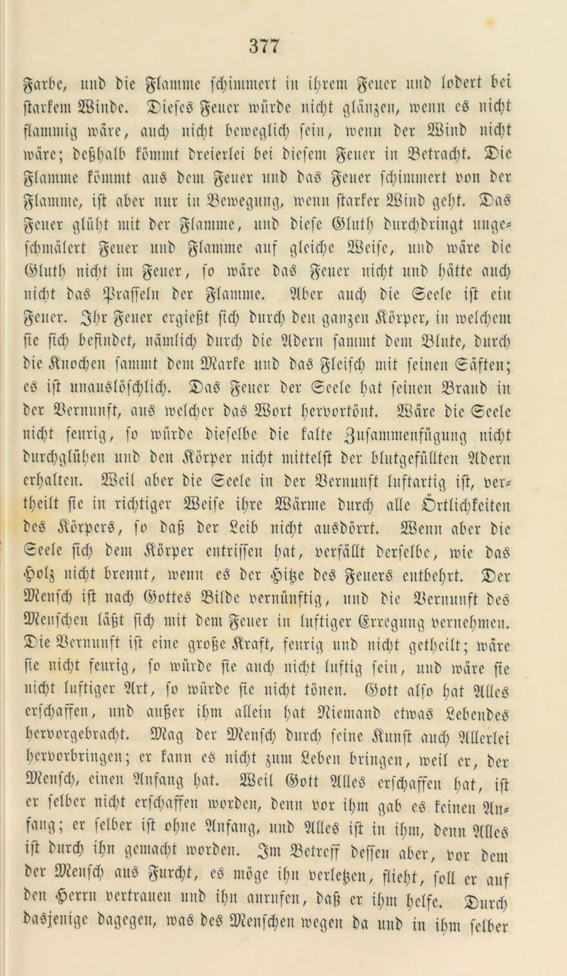 garbc, unb bie gtantme fdjimmcrt in if;vcm geuer unb tcbert bei ftarfcnt 2Binbe. SDiefcg gener uuirbe nid;t gtdit^en, n>enn cS nid;t ftammig unire, and; nid;t bcmcgtid; fein, rnenn ber SBinb ntd;t unire; be&t;atb fommt breiertei £>et biefcnt gener in 33etrad;t. 3)ic gtamute fbmntt au$ bent gener unb baS gener fd;immert oon ber gtamme, ift ab er uur in 33en>egung, menti ftarfer 2Biub gct;f. 5)aS gener gtut;t init ber gtamme, unb biefe ©tutf; burdjbriuQt unge* fdmuitert gener unb glamme auf gtcid;e 2Bcifc, unb unire bie (sHutb nid;t int gener, (o unire baS gener uid;t unb f;afte and) nid;t ba$ ^raffcln ber gtamme. 5tbcr and; bie Secte ift ciit gener. 3!)* gener ergiefit ftd; burd; bcu gait§eu dtbrpcr, in metd;cm ftc fid; bcftnbcf, ndmtid; burd) bie 9tbern famutt bent 23tufc, burd; bie ^nod;cn fantmt bem fDcarfe unb basS gtcifd; mit feinen Sdften; cS ift unatuMbfd;Iid;. £)a$ gener ber Scete f>at feinen Sraub in ber 23ernunft, au6 metdfcr baS SBort t;eroorfbnf. SBdre bie Secte nid;t feurig, fo unirbc biefctbe bie fatte 3ufttuirncnfwgun{5 uid;t burd;gtut;en unb bctt ^brper nicfyt mittelfi ber btutgefuttten 2tbcru erf?alteu. SBcit aber bie Seete in ber 23crnuuft luftarttg ift, oer* tt;citt [te itt rid;tiger SBetfe ibre SBdrnte burd; alte Ortticbfcitcn bee dlbtpcrS, fo batf ber Scib nid;t auSborrf. SBettit aber bie Secte ftd; bem dtbrper entriffen t;at, ncrfdttt berfetbe, mic baS &ot$ nid;t brenuf, menn e§ ber $i^e bcS gettcrS eutbet;rt. $)er Sttcnfd; ift ttad; ©otteS 23itbc oernunftig, unb bie 23erttunft bes 2J?enid;eit tdfjt fid; mit bem gener iit tuftiger (£rreguitg oernefmteu. 3)ie Q3ernunft ift einc gro&e $raft, feurig unb nid;t ^ctticitt; unire fie nid;t feurig, fo roitrbe fte and; nicl;t tuftig feitt, unb unire fte nicf)t tuftiger 2lrt, fo unirbe fie nid;t toiten. Oott atfo t;at 2l(tc3 erfd;affen, unb aufcer it;m atteiu t;at ^iemattb ctuniS gebenbeS bcroorgebrad;t. 0)kg ber 5)ccufd; burd) feine $unjt and; Mertci fycroorbringen; er fann ee) nid;t jittit Scbcn bringett, meit er, ber 9)fettfd;, einen Slnfang t;at. 2Bei( ©oft 2tfte$ erfdjaffeu I;at, ift er fetber nid;t crfd;affeu morben, benn nor it;m gab eg feinen %\u fang; er fetber ift ot;ne Slnfang, unb Mcg ift in it;m, benn McS ift burd; ifm gemad;t morben. 3m 23etreff beffen aber, oor bem ber S^eufd; au3 gurd;t, cS ntbgc if;u ocrteimn, ftiebt, foti er auf ben £crru oertraueu unb if;n aurufeu, bajt er it;m betfe. SDurd; baSjenige bagegen, beS $ienfd;eu megett ba unb in ibm fetber